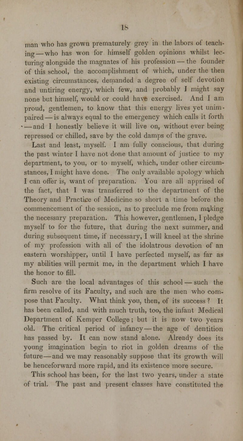IS man who has grown prematurely grey in the labors of teach- ing— who has won for himself golden opinions whilst lec- turino- alongside the magnates of his profession — the founder of this school, the accomplishment of which, under the then existing circumstances, demanded a degree of self devotion and untiring energy, which few, and probably J might say none but himself, would or could have exercised. And I am proud, gentlemen, to know that this energy lives yet unim- paired— is always equal to the emergency which calls it forth • — and I honestly believe it will live on, without ever being repressed or chilled, save by the cold damps of the grave. Last and least, myself. I am fully conscious, that during the past winter I have not done that amount of justice to my department, to you, or to myself, which, under other circum- stances, I might have done. The only available apology which I can offer is, want of preparation. You are all apprised of the fact, that I was transferred to the department of the Theory and Practice of Medicine so short a time before the commencement of the session, as to preclude me from making the necessary preparation. This however, gentlemen, I pledge myself to for the future, that during the next summer, and during subsequent time, if necessary, I will kneel at the shrine of my profession with all of the idolatrous devotion of an eastern worshipper, until I have perfected myself, as far as my abilities will permit me, in the department which I have the honor to fill. Such are the local advantages of this school — such the firm resolve of its Faculty, and such are the men who com- pose that Faculty. What think you, then, of its success ? It has been called, and with much truth, too, the infant Medical Department of Kemper College; but it is now two years old. The critical period of infancy — the age of dentition has passed by. It can now stand alone. Already does its young imagination begin to riot in golden dreams of the future—and we may reasonably suppose that its growth will be henceforward more rapid, and its existence more secure. This school has been, for the last two years, under a state of trial. The past and present classes have constituted the