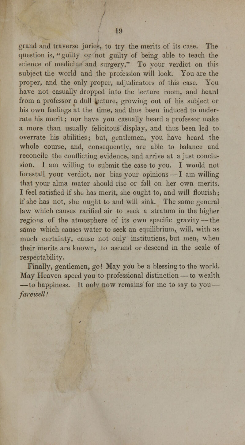 grand and traverse juries, to try the merits of its case. The question is, guilty or not guilty of being able to teach the science of medicine and surgery. To your verdict on this subject the world and the profession will look. You are the proper, and the only proper, adjudicators of this case. You have not casually dropped into the lecture room, and heard from a professor a dull lecture, growing out of his subject or his own feelings at the time, and thus been induced to under- rate his merit; nor have you casually heard a professor make a more than usually felicitous display, and thus been led to overrate his abilities; but, gentlemen, you have heard the whole course, and, consequently, are able to balance and reconcile the conflicting evidence, and arrive at a just conclu- sion. I am willing to submit the case to you. I would not forestall your verdict, nor bias your opinions — I am willing that your alma mater should rise or fall on her own merits. I feel satisfied if she has merit, she ought to, and will flourish; if she has not, she ought to and will sink. The same general law which causes rarified air to seek a stratum in the higher regions of the atmosphere of its own specific gravity — the same which causes water to seek an equilibrium,, will, with as much certainty, cause not only institutiens, but men, when their merits are known, to ascend or descend in the scale of respectability. Finally, gentlemen, go! May you be a blessing to the world. May Heaven speed you to professional distinction — to wealth — to happiness. It onlv now remains for me to say to you — farewell!