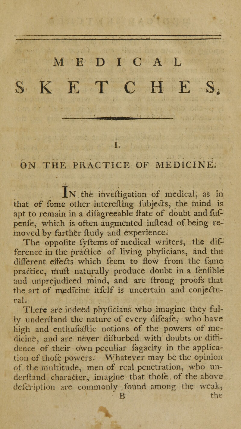 SKETCHES I. ON THE PRACTICE OF MEDICINE, XN the inveftigation of medical, as in that of fome other interefting fubjecls, the mind is apt to remain in a difagreeable ftate of doubt and fuf- penfe, which is often augmented inftead of being re- moved by farther ftudy and experiences The oppofite fyftems of medical writers, the dif- ference in the pratiice of living phyficians, and the different effefts which feem to flow from the fame praclice, mufl naturally produce doubt in a fenfible and unprejudiced mind, and are ftrong proofs that the art of medicine itfelf is uncertain and conjectu- ral. There are indeed phyficians who imagine they ful- ly underftand the nature of every difeafe, who have high and enthufiaftic notions of the powers of me- dicine, and are never diflurbed with doubts or diffi- dence of their own peculiar fagacity in the applica- tion of thofe powers. Whatever may be the opinion of the multitude, men of real penetration, who un- derftand character, imagine that thofe of the above defcription are commonly found among the weak, B the