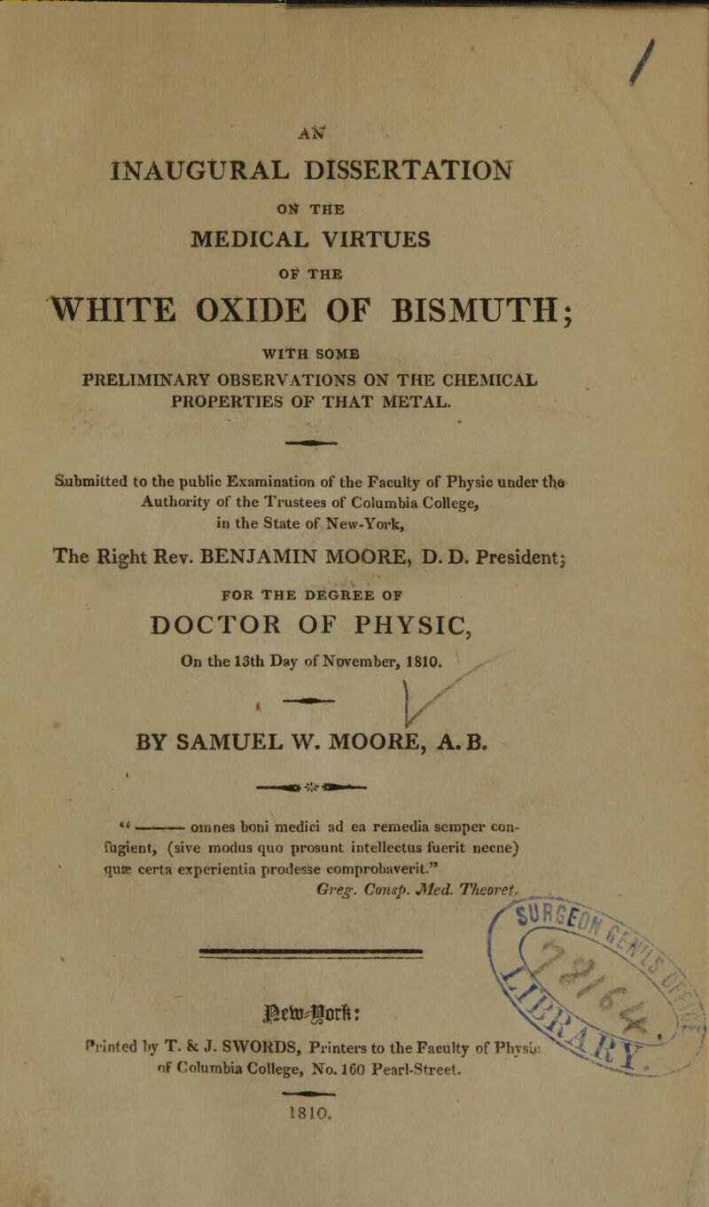 Atf INAUGURAL DISSERTATION Ott THE MEDICAL VIRTUES OF THE WHITE OXIDE OF BISMUTH; WITH SOME PRELIMINARY OBSERVATIONS ON THE CHEMICAL PROPERTIES OF THAT METAL. Submitted to the public Examination of the Faculty of Physic under the Authority of the Trustees of Columbia College, in the State of New-York, The Right Rev. BENJAMIN MOORE, D. D. President; FOR THE DEGREE OF DOCTOR OF PHYSIC, On the 13th Day of November, 1810. V BY SAMUEL W. MOORE, A. B. M ——— omnes boni medici ad ea remedia semper con- fugient, (sive modus quo prosunt intellectus fuerit necne) quce certa experientia prodesse comprobaverit. Greg. Consp. Med. Theoret. / $ete#>rft: Printed by T. & J. SWORDS, Printers to the Faculty of Physy of Columbia College, No. 160 Pearl-Street. 1810.