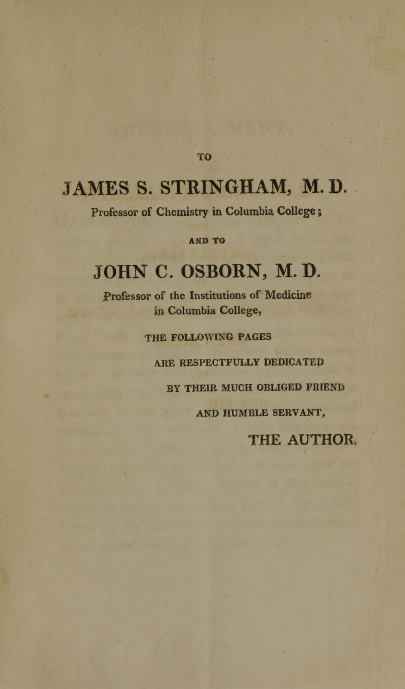 JAMES S. STRINGHAM, M. D. Professor of Chemistry in Columbia College; AND TO JOHN C. OSBORN, M. D. Professor of the Institutions of Medicine in Columbia College, THE FOLLOWING PAGES ARE RESPECTFULLY DEDICATEp BY THEIR MUCH OBLIGED FRIEND AND HUMBLE SERVANT, THE AUTHOR,