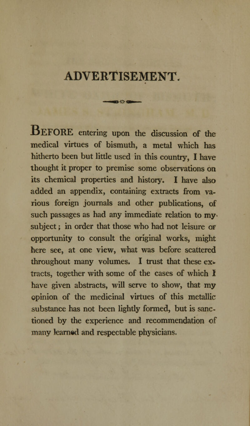 ADVERTISEMENT. -DEFORE entering upon the discussion of the medical virtues of bismuth, a metal which has hitherto been but little used in this country, I have thought it proper to premise some observations on its chemical properties and history. I have also added an appendix, containing extracts from va- rious foreign journals and other publications, of such passages as had any immediate relation to my- subject; in order that those who had not leisure or opportunity to consult the original works, might here see, at one view, what was before scattered throughout many volumes. I trust that these ex* tracts, together with some of the cases of which I have given abstracts, will serve to show, that my opinion of the medicinal virtues of this metallic substance has not been lightly formed, but is sanc- tioned by the experience and recommendation of many learned and respectable physicians.