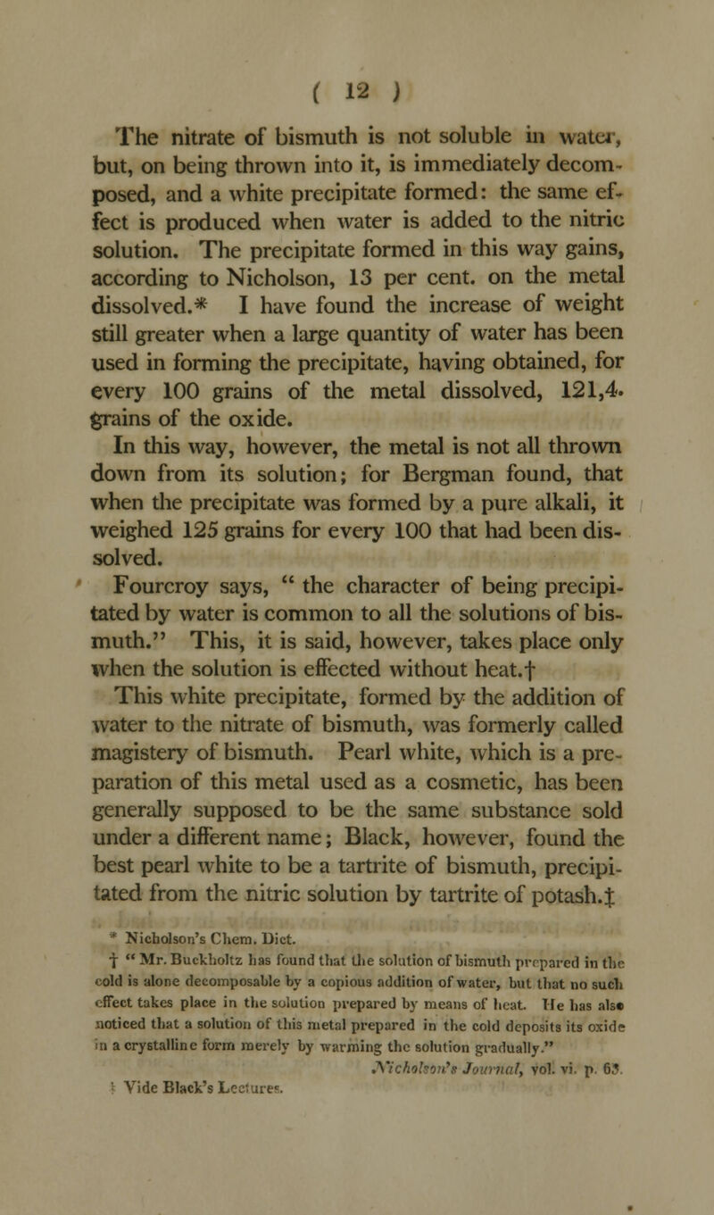 The nitrate of bismuth is not soluble in water, but, on being thrown into it, is immediately decom- posed, and a white precipitate formed: the same ef- fect is produced when water is added to the nitric solution. The precipitate formed in this way gains, according to Nicholson, 13 per cent, on the metal dissolved.* I have found the increase of weight still greater when a large quantity of water has been used in forming the precipitate, having obtained, for every 100 grains of the metal dissolved, 121,4. grains of the oxide. In this way, however, the metal is not all thrown down from its solution; for Bergman found, that when the precipitate was formed by a pure alkali, it weighed 125 grains for every 100 that had been dis- solved. Fourcroy says,  the character of being precipi- tated by water is common to all the solutions of bis- muth. This, it is said, however, takes place only when the solution is effected without heat.f This white precipitate, formed by the addition of water to the nitrate of bismuth, was formerly called magistery of bismuth. Pearl white, which is a pre- paration of this metal used as a cosmetic, has been generally supposed to be the same substance sold under a different name; Black, however, found the best pearl white to be a tartrite of bismuth, precipi- tated from the nitric solution by tartrite of potash.J * Nicholson's Chem. Diet. f  Mr. Buckholtz has found that the solution of hismuth prepared in the cold is alone decomposable by a copious addition of water, but that no such effect takes place in the solution prepared by means of heat, lie has alse noticed that a solution of this metal prepared in the cold deposits its oxide in a crystalline form merely by warming the solution gradually. Nicholson's Journal, vol. vi. p. 63. \ Vide Black's Lecture?:.