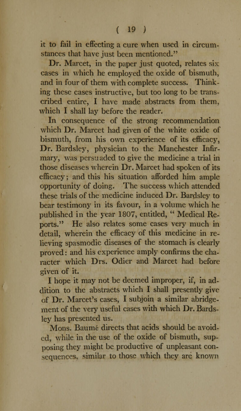 it to fail in effecting a cure when used in circum- stances that have just been mentioned. Dr. Marcet, in the paper just quoted, relates six cases in which he employed the oxide of bismuth, and in four of them with complete success. Think- ing these cases instructive, but too long to be trans- cribed entire, I have made abstracts from them, which I shall lay before the reader. In consequence of the strong recommendation which Dr. Marcet had given of the white oxide of bismuth, from his own experience of its efficacy j Dr. Bardsley, physician to the Manchester Infir- mary, was persuaded to give the medicine a trial in those diseases wherein Dr. Marcet had spoken of its efficacy; and this his situation afforded him ample opportunity of doing. The success which attended these trials of the medicine induced Dr. Bardsley to bear testimony in its favour, in a volume which he published in the year 1807, entitled,  Medical Re- ports. He also relates some cases very much in detail, wherein the efficacy of this medicine in re- lieving spasmodic diseases of the stomach is clearly proved: and his experience amply confirms the cha- racter which Drs. Odier and Marcet had before given of it. I hope it may not be deemed improper, if, in ad- dition to the abstracts which I shall presently give of Dr. Marcet's cases, I subjoin a similar abridge- ment of the very useful cases with which Dr. Bards- ley has presented us. Mons. Baum6 directs that acids should be avoid- ed, while in the use of the oxide of bismuth, sup- posing they might be productive of unpleasant con- sequences, similar to those which they are known