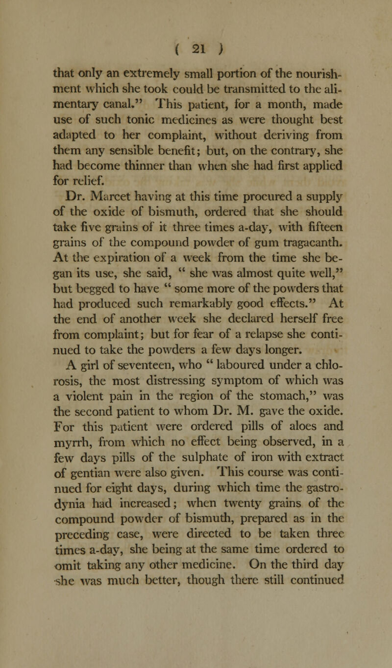 that only an extremely small portion of the nourish- ment which she took could be transmitted to the ali- mentary canal. This patient, for a month, made use of such tonic medicines as were thought best adapted to her complaint, without deriving from them any sensible benefit; but, on the contrary, she had become thinner than when she had first applied for relief. Dr. Marcet having at this time procured a supply of the oxide of bismuth, ordered that she should take five grains of it three times a-day, with fifteen grains of the compound powder of gum tragacanth. At the expiration of a week from the time she be- gan its use, she said,  she was almost quite well, but begged to have  some more of the powders that had produced such remarkably good effects. At the end of another week she declared herself free from complaint; but for fear of a relapse she conti- nued to take the powders a few days longer. A girl of seventeen, who  laboured under a chlo- rosis, the most distressing symptom of which was a violent pain in the region of the stomach, was the second patient to whom Dr. M. gave the oxide. For this patient were ordered pills of aloes and myrrh, from which no effect being observed, in a few days pills of the sulphate of iron with extract of gentian were also given. This course was conti- nued for eight days, during which time the gastro- dynia had increased; when twenty grains of the compound powder of bismuth, prepared as in the preceding case, were directed to be taken three times a-day, she being at the same time ordered to omit taking any other medicine. On the third day she was much better, though there still continued