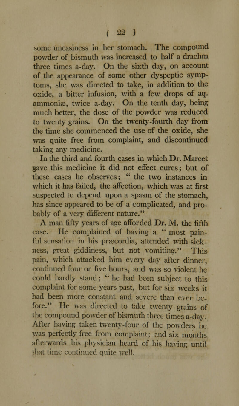 some uneasiness in her stomach. The compound powder of bismuth was increased to half a drachm three times a-day. On the sixth day, on account of die appearance of some other dyspeptic symp- toms, she was directed to take, in addition to the oxide, a bitter infusion, with a few drops of aq. ammonias, twice a-day. On the tenth day, being much better, the dose of the powder was reduced to twenty grains. On the twenty-fourth day from the time she commenced the use of the oxide, she was quite free from complaint, and discontinued taking any medicine. In the third and fourth cases in which Dr. Marcet gave this medicine it did not effect cures; but of these cases he observes;  the two instances in which it has failed, the affection, which was at first suspected to depend upon a spasm of the stomach, has since appeared to be of a complicated, and pro- bably of a very different nature. A man fifty years of age afforded Dr. M. the fifth case. He complained of having a  most pain- ful sensation in his przecordia, attended with sick- ness, great giddiness, but not vomiting. This pain, which attacked him every day after dinner, continued four or five hours, and was so violent he could hardly stand;  he had been subject to this complaint for some years past, but for six weeks it had been more constant and severe than ever be- fore. He was directed to take twenty grains of the compound powder of bismuth three times a-day. After having taken twenty-four of the powders he was perfectly free from complaint; and six months afterwards his physician heard of his having until that time continued quite well.