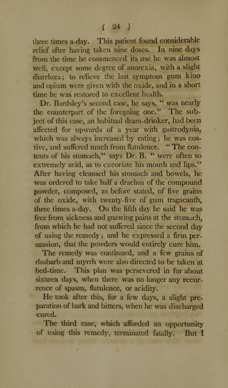 three times a-day. This patient found considerable relief after having taken nine doses. In nine days from the time he commenced its use he was almost well, except some degree of anorexia, with a slight diarrhoea; to relieve the last symptom gum kino and opium were given with the oxide, and in a short time he was restored to excellent health. Dr. Bardsley's second case, he says, was nearly the counterpart of the foregoing one. The sub- ject of this case, an habitual dram-drinker, had been affected for upwards of a year with gastrodynia, which was always increased by eating; he was cos- tive, and suffered much from flatulence. The con- tents of his stomach, says Dr. B. were often so extremely acid, as to excoriate his mouth and lips. After having cleansed his stomach and bowels, he was ordered to take half a drachm of the compound powder, composed, as before stated, of five grains of the oxide, with twenty-five of gum tragacanth, three times a-day. On the fifth day he said he was free from sickness and gnawing pains at the stomach, from which he had not suffered since the second day of using the remedy; and he expressed a firm per- suasion, that the powders would entirely cure him. The remedy was continued, and a few grains of rhubarb and myrrh were also directed to be taken at bed-time. This plan was persevered in for about sixteen days, when there was no longer any recur- rence of spasm, flatulence, or acidity. He took after this, for a few days, a slight pre- paration of bark and bitters, when he was discharged cured. The third case, which afforded an opportunity of using this remedy, terminated fatally. But I