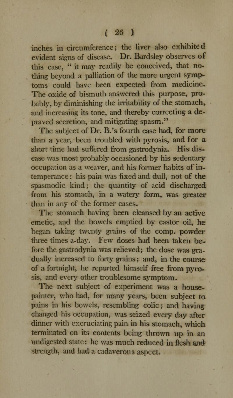 inches in circumference; the liver also exhibited evident signs of disease. Dr. Bardsley observes of this case,  it may readily be conceived, that no- thing beyond a palliation of the more urgent symp- toms could have been expected from medicine. The oxide of bismuth answered this purpose, pro- bably, by diminishing the irritability of the stomach, and increasing its tone, and thereby correcting a de- praved secretion, and mitigating spasm. The subject of Dr. B.'s fourth case had, for more than a year, been troubled with pyrosis, and for a short time had suffered from gastrodynia. His dis- ease was most probably occasioned by his sedentary occupation as a weaver, and his former habits of in- temperance : his pain was fixed and dull, not of the spasmodic kind; the quantity of acid discharged from his stomach, in a watery form, was greater than in any of the former cases. The stomach having been cleansed by an active emetic, and the bowels emptied by castor oil, he began taking twenty grains of the comp. powder three times a-day. Few doses had been taken be- fore the gastrodynia was relieved; the dose was gra- dually increased to forty grains; and, in the course of a fortnight, he reported himself free from pyro- sis, and every other troublesome symptom. The next subject of experiment was a house- painter, who had, for many years, been subject to pains in his bowels, resembling colic; and having changed his occupation, was seized every day after dinner with excruciating pain in his stomach, which terminated on its contents being thrown up in an undigested state: he was much reduced in flesh and strength, and had a cadaverous aspect.