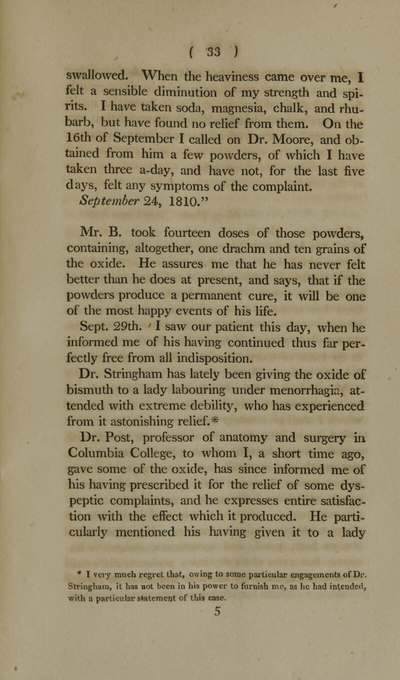 swallowed. When the heaviness came over me, I felt a sensible diminution of my strength and spi- rits. I have taken soda, magnesia, chalk, and rhu- barb, but have found no relief from them. On the 16th of September I called on Dr. Moore, and ob- tained from him a few powders, of which I have taken three a-day, and have not, for the last five days, felt any symptoms of the complaint. September 24, 1810. Mr. B. took fourteen doses of those powders, containing, altogether, one drachm and ten grains of the oxide. He assures me that he has never felt better than he does at present, and says, that if the powders produce a permanent cure, it will be one of the most happy events of his life. Sept. 29th. ' I saw our patient this day, when he informed me of his having continued thus far per- fectly free from all indisposition. Dr. Stringham has lately been giving the oxide of bismuth to a lady labouring under menorrhagia, at- tended with extreme debility, who has experienced from it astonishing relief.* Dr. Post, professor of anatomy and surgery in Columbia College, to whom I, a short time ago, gave some of the oxide, has since informed me of his having prescribed it for the relief of some dys- peptic complaints, and he expresses entire satisfac- tion with the effect which it produced. He parti- cularly mentioned his having given it to a lady * I very much regret that, owing to some particular engagements of Dr. Stringham, it has not been in his power to furnish me, as he had intended, with a particular statement of this case.