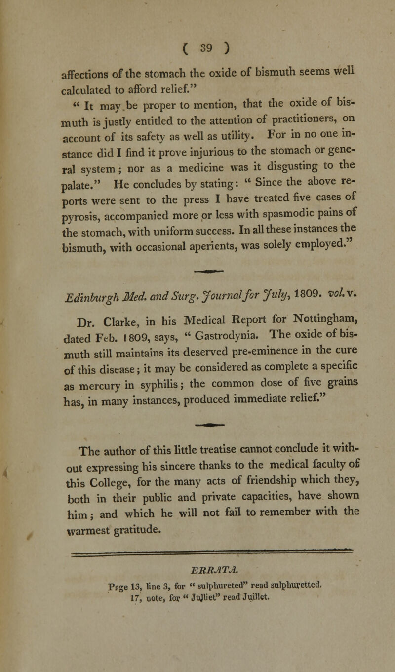 affections of the stomach the oxide of bismuth seems well calculated to afford relief.  It may be proper to mention, that the oxide of bis- muth is justly entitled to the attention of practitioners, on account of its safety as well as utility. For in no one in- stance did I find it prove injurious to the stomach or gene- ral system; nor as a medicine was it disgusting to the palate. He concludes by stating:  Since the above re- ports were sent to the press I have treated five cases of pyrosis, accompanied more or less with spasmodic pains of the stomach, with uniform success. In all these instances the bismuth, with occasional aperients, was solely employed.' Edinburgh Med. and Surg. Journal for July, 1809. vol. v. Dr. Clarke, in his Medical Report for Nottingham, dated Frb. 1809, says,  Gastrodynia. The oxide of bis- muth still maintains its deserved pre-eminence in the cure of this disease; it may be considered as complete a specific as mercury in syphilis; the common dose of five grains has, in many instances, produced immediate relief. The author of this little treatise cannot conclude it with- out expressing his sincere thanks to the medical faculty o£ this College, for the many acts of friendship which they, both in their public and private capacities, have shown him; and which he will not fail to remember with the warmest gratitude. ERRATA. Psge 13, line 3, for  sulphureted read sulphuretted. 17, note, for  Jajliet read Juillet.