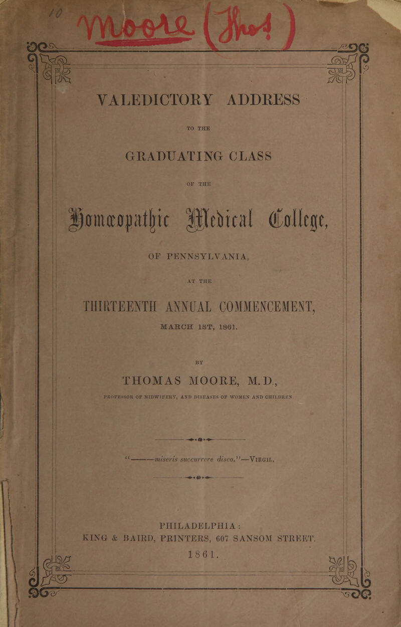 OG£. VALEDICTORY ADDRESS GRADUATING CLASS ISamiioptjjit ftlebical (College, OF PENNSYLVANIA, THIRTEENTH ANNUAL COMMENCEMENT, MARCH 1ST, 1861. THOMAS MOORE, M. D MIDWIFERY, AND DISEASE* OF WOMEN AND CHILDREN —mi disco.—Virgil. PHILADELPHIA: KING & BAIRD, PRINTERS, COT SANSOM STREET. 18 61. '-> e$ ®e Y><