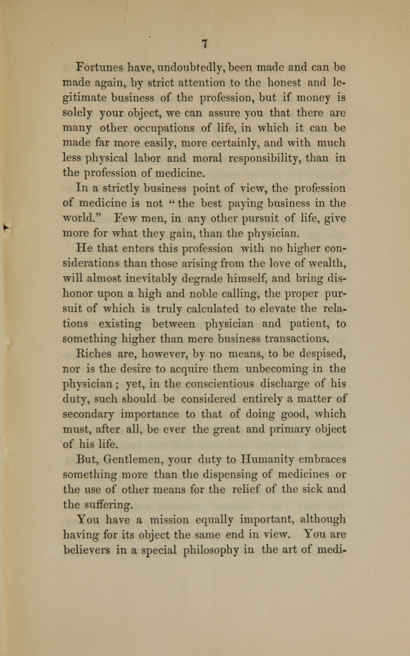 Fortunes have, undoubtedly, been made and can be made again, by strict attention to the honest and le- gitimate business of the profession, but if money is solely your object, we can assure you that there are many other occupations of life, in which it can be made far more easily, more certainly, and with much less physical labor and moral responsibility, than in the profession of medicine. In a strictly business point of view, the profession of medicine is not  the best paying business in the world. Few men, in any other pursuit of life, give more for what they gain, than the physician. He that enters this profession with no higher con- siderations than those arising from the love of wealth, will almost inevitably degrade himself, and bring dis- honor upon a high and noble calling, the proper pur- suit of which is truly calculated to elevate the rela- tions existing between physician and patient, to something higher than mere business transactions. Riches are, however, by no means, to be despised, nor is the desire to acquire them unbecoming in the physician; yet, in the conscientious discharge of his duty, such should be considered entirely a matter of secondary importance to that of doing good, which must, after all, be ever the great and primary object of his life. But, Gentlemen, your duty to Humanity embraces something more than the dispensing of medicines or the use of other means for the relief of the sick and the suffering. You have a mission equally important, although having for its object the same end in view. You are believers in a special philosophy in the art of medi-