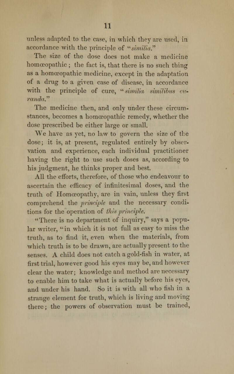 unless adapted to the case, in which they are used, in accordance with the principle of similia. The size of the dose does not make a medicine homoeopathic ; the fact is, that there is no such thing as a homoeopathic medicine, except in the adaptation of a drug to a given case of disease, in accordance with the principle of cure,  similia similibus cw- randa. The medicine then, and only under these circum- stances, becomes a homoeopathic remedy, whether the dose prescribed be either large or small. We have as yet, no law to govern the size of the dose; it is, at present, regulated entirely by obser- vation and experience, each individual practitioner having the right to use such doses as, according to his judgment, he thinks proper and best. All the efforts, therefore, of those who endeavour to ascertain the efficacy of infinitesimal doses, and the truth of Homoeopathy, are in vain, unless they first comprehend the principle and the necessary condi- tions for the operation of this principle. There is no department of inquiry, says a popu- lar writer,  in which it is not full as easy to miss the truth, as to find it, even when the materials, from which truth is to be drawn, are actually present to the senses. A child does not catch a gold-fish in water, at first trial, however good his eyes may be, and however clear the water; knowledge and method are necessary to enable him to take what is actually before his eyes, and under his hand. So it is with all who fish in a strange element for truth, which is living and moving there; the powers of observation must be trained,