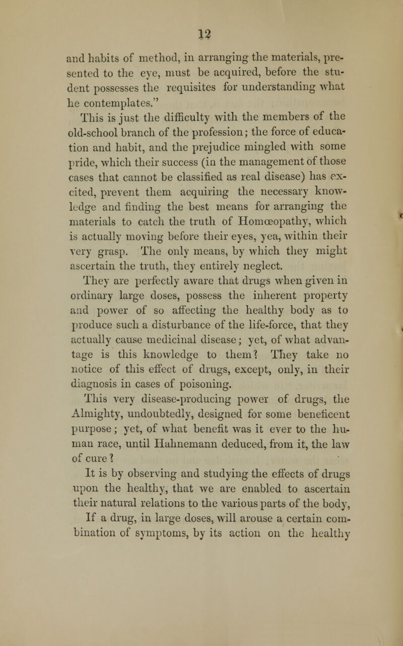 and habits of method, in arranging the materials, pre- sented to the eye, must be acquired, before the stu- dent possesses the requisites for understanding what he contemplates. This is just the difficulty with the members of the old-school branch of the profession; the force of educa- tion and habit, and the prejudice mingled with some pride, which their success (in the management of those cases that cannot be classified as real disease) has ex- cited, prevent them acquiring the necessary know- ledge and finding the best means for arranging the materials to catch the truth of Homoeopathy, which is actually moving before their eyes, yea, within their very grasp. The only means, by which they might ascertain the truth, they entirely neglect. They are perfectly aware that drugs when given in ordinary large doses, possess the inherent property and power of so affecting the healthy body as to produce such a disturbance of the life-force, that they actually cause medicinal disease; yet, of what advan- tage is this knowledge to them? They take no notice of this effect of drugs, except, only, in their diagnosis in cases of poisoning. This very disease-producing power of drugs, the Almighty, undoubtedly, designed for some beneficent purpose; yet, of what benefit was it ever to the hu- man race, until Hahnemann deduced, from it, the law of cure 1 It is by observing and studying the effects of drugs upon the healthy, that we are enabled to ascertain their natural relations to the various parts of the body, If a drug, in large doses, will arouse a certain com- bination of symptoms, by its action on the healthy