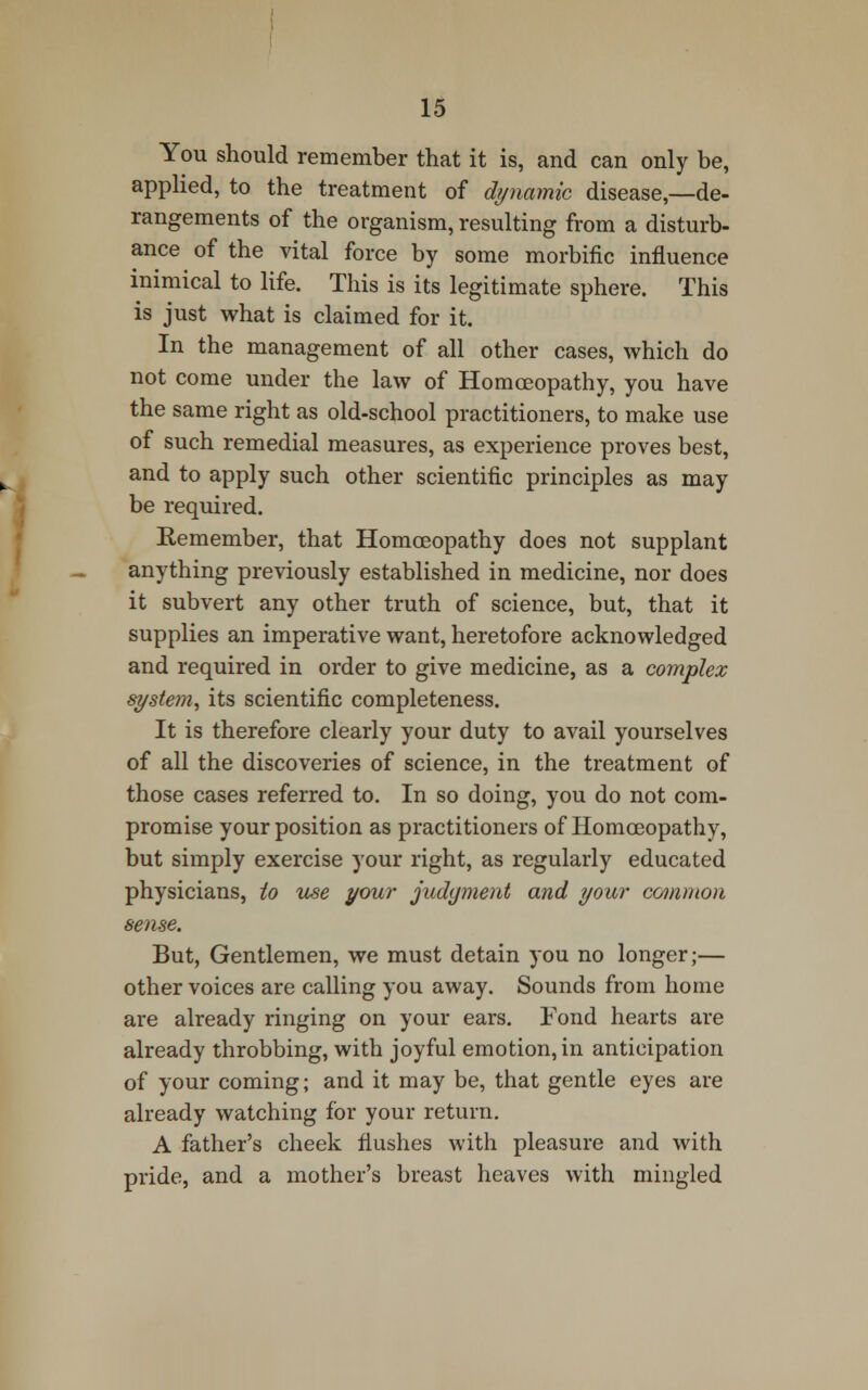 You should remember that it is, and can only be, applied, to the treatment of dynamic disease,—de- rangements of the organism, resulting from a disturb- ance of the vital force by some morbific influence inimical to life. This is its legitimate sphere. This is just what is claimed for it. In the management of all other cases, which do not come under the law of Homoeopathy, you have the same right as old-school practitioners, to make use of such remedial measures, as experience proves best, and to apply such other scientific principles as may be required. Remember, that Homoeopathy does not supplant anything previously established in medicine, nor does it subvert any other truth of science, but, that it supplies an imperative want, heretofore acknowledged and required in order to give medicine, as a complex system, its scientific completeness. It is therefore clearly your duty to avail yourselves of all the discoveries of science, in the treatment of those cases referred to. In so doing, you do not com- promise your position as practitioners of Homoeopathy, but simply exercise your right, as regularly educated physicians, to use your judgment and your common sense. But, Gentlemen, we must detain you no longer;— other voices are calling you away. Sounds from home are already ringing on your ears. Fond hearts are already throbbing, with joyful emotion,in anticipation of your coming; and it may be, that gentle eyes are already watching for your return. A father's cheek flushes with pleasure and with pride, and a mother's breast heaves with mingled