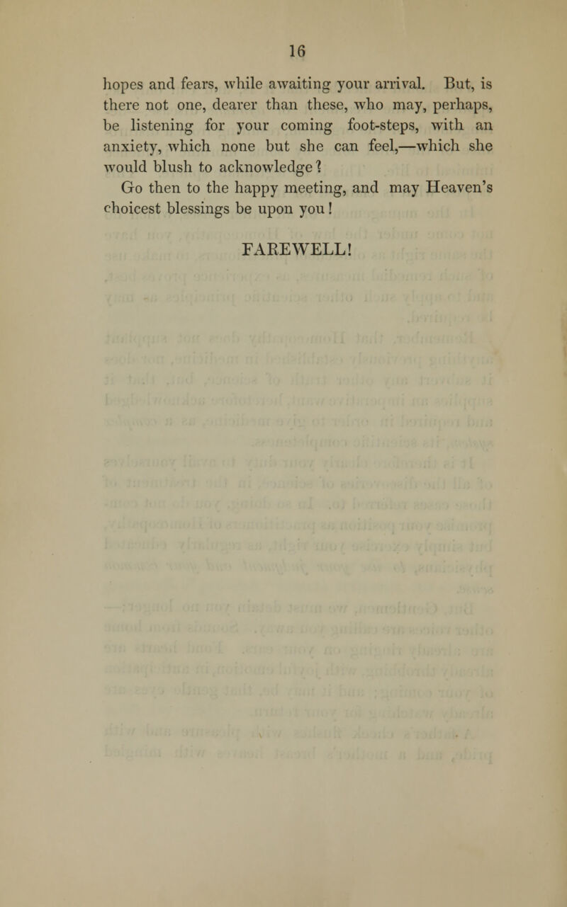 hopes and fears, while awaiting your arrival. But, is there not one, dearer than these, who may, perhaps, be listening for your coming foot-steps, with an anxiety, which none but she can feel,—which she would blush to acknowledge'? Go then to the happy meeting, and may Heaven's choicest blessings be upon you! FAREWELL!