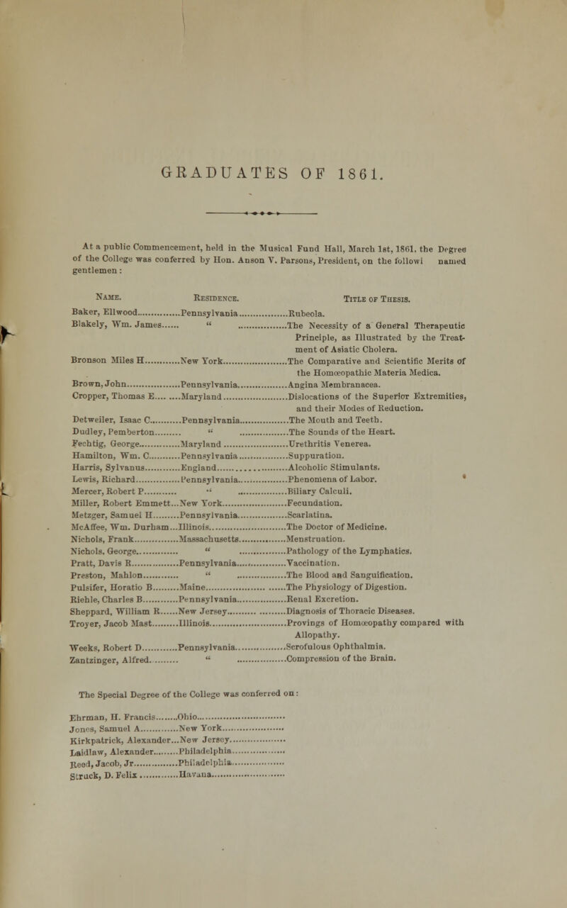 GEADUATES OF 1861. At a public Commencement, held in the Musical Fund Hall, March 1st, 1861. the Degree of the College was conferred by lion. Anson V. Parsons, President, on the followi named gentlemen: Name. Residence. Title of Thesis. Baker, Ellwood Pennsylvania Rubeola. Blakely, Wm. James  The Necessity of a General Therapeutic Principle, as Illustrated by the Treat- ment of Asiatic Cholera. Bronson Miles H New York The Comparative and Scientific Merits of the Homoeopathic Materia Medica. Brown, John Pennsylvania Angina Membranacea. Cropper, Thomas E Maryland Dislocations of the Superior Extremities, and their Modes of Reduction. Detweiler, Isaac C Pennsylvania The Mouth and Teeth. Dudley, Pemberton  The Sounds of the Heart. Fechtig, George Maryland Urethritis Venerea. Hamilton, Wm. C Pennsylvania Suppuration. Harris, Sylvanus England Alcoholic Stimulants. Lewis, Richard Pennsylvania Phenomena of Labor. Mercer, Robert P •' Biliary Calculi. Miller, Robert Emmett...New York Fecundation. Metzger, Samuel H Pennsylvania Scarlatina. McAffee, Wm. Durham...Illinois The Doctor of Medicine. Nichols, Frank Massachusetts Menstruation. Nichols, George  Pathology of the Lymphatics. Pratt, Davis R Pennsylvania Vaccination. Preston, Mahlon  The Blood and Sanguification. Pulsifer, Horatio B Maine The Physiology of Digestion. Riehle, Charles B Pennsylvania Renal Excretion. Sheppard, William R New Jersey Diagnosis of Thoracic Diseases. Troyer, Jacob Mast Illinois Provings of Homoeopathy compared with Allopathy. Weeks, Robert D Pennsylvania Scrofulous Ophthalmia. Zantzinger, Alfred  Compression of the Brain. The Special Degree of the College was conferred on : Ehrman, H. Francis Ohio Jones, Samuel A New York Kirkpatrick, Alexander...New Jersey.. Laidlaw, Alexander Philadelphia. Reed, Jacob, Jr Philadelphia Struck, D. Felix Havana