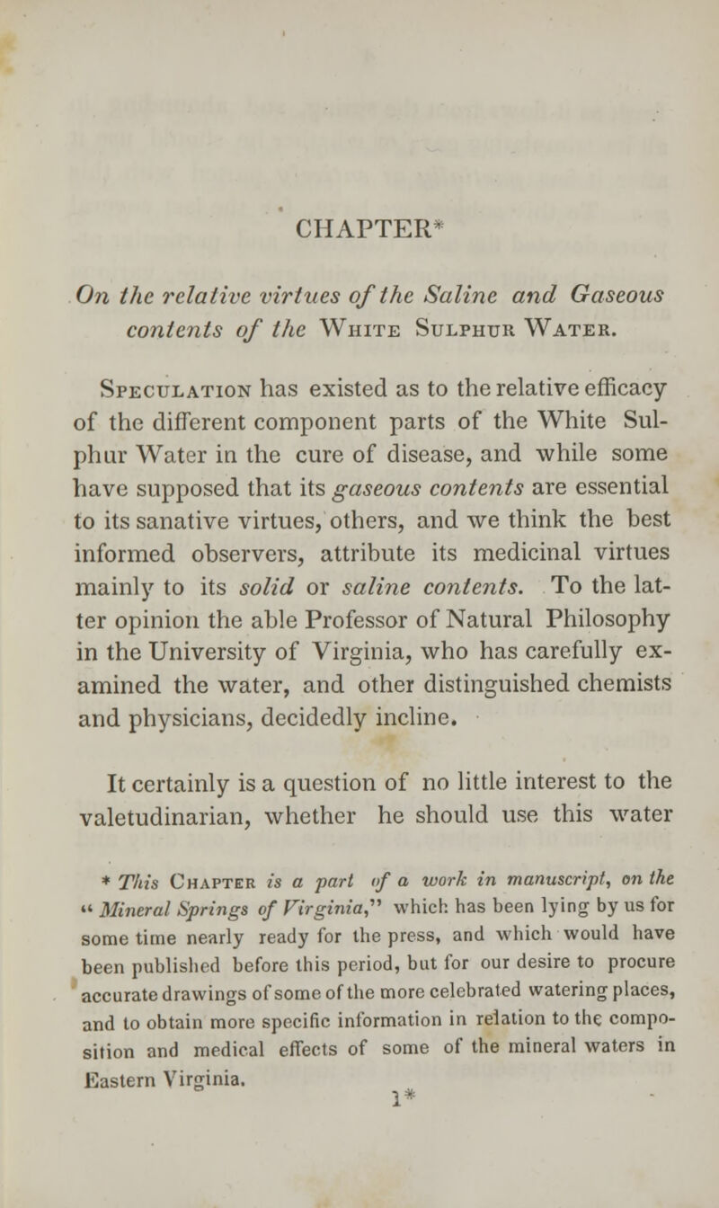 CHAPTER* On the relative virtues of the Saline and Gaseous contents of the White Sulphur Water. Speculation has existed as to the relative efficacy of the different component parts of the White Sul- phur Water in the cure of disease, and while some have supposed that its gaseous contents are essential to its sanative virtues, others, and we think the best informed observers, attribute its medicinal virtues mainly to its solid or saline contents. To the lat- ter opinion the able Professor of Natural Philosophy in the University of Virginia, who has carefully ex- amined the water, and other distinguished chemists and physicians, decidedly incline. It certainly is a question of no little interest to the valetudinarian, whether he should use this water * This Chapter is a part of a work in manuscript, on the  Mineral Springs of Virginia,' which has been lying by us for sometime nearly ready for the press, and which would have been published before this period, but for our desire to procure accurate drawings of some of the more celebrated watering places, and to obtain more specific information in relation to the compo- sition and medical effects of some of the mineral waters in Eastern Virginia. 1*