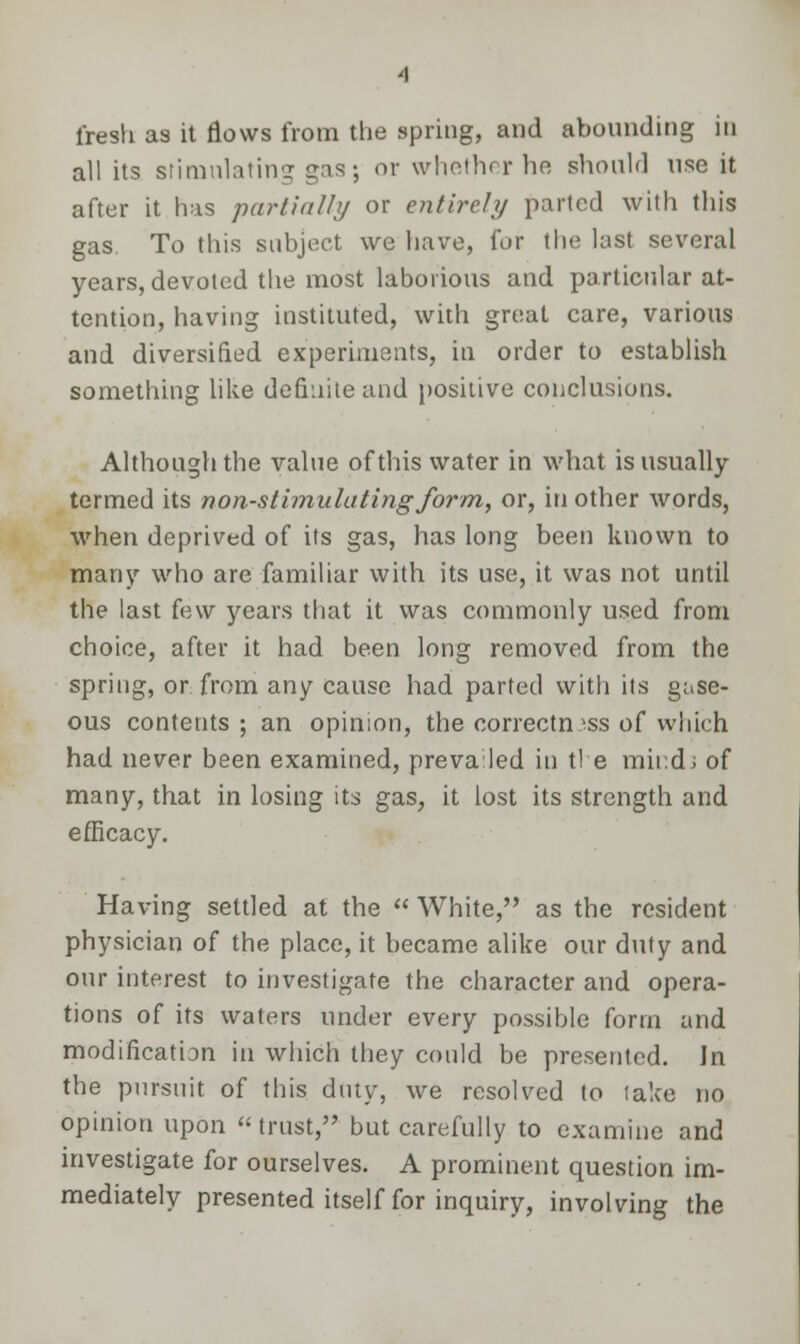 fresh as it flows from the spring, and abounding in all its stimulating gas; or whether he should use it after it has partially or entirely parted with this gas. To this subject we have, for the last several years, devoted the most laborious and particular at- tention, having instituted, with great care, various and diversified experiments, in order to establish something like definite and positive conclusions. Although the value of this water in what is usually- termed its non-stimulating form, or, in other words, when deprived of its gas, has long been known to many who are familiar with its use, it was not until the last few years that it was commonly used from choice, after it had been long removed from the spring, or from any cause had parted with its gase- ous contents ; an opinion, the correctness of which had never been examined, prevailed in t! e mind; of many, that in losing its gas, it lost its strength and efficacy. Having settled at the  White, as the resident physician of the place, it became alike our duty and our interest to investigate the character and opera- tions of its waters under every possible form and modification in which they could be presented. Jn the pursuit of this duty, we resolved to lake no opinion upon trust, but carefully to examine and investigate for ourselves. A prominent question im- mediately presented itself for inquiry, involving the