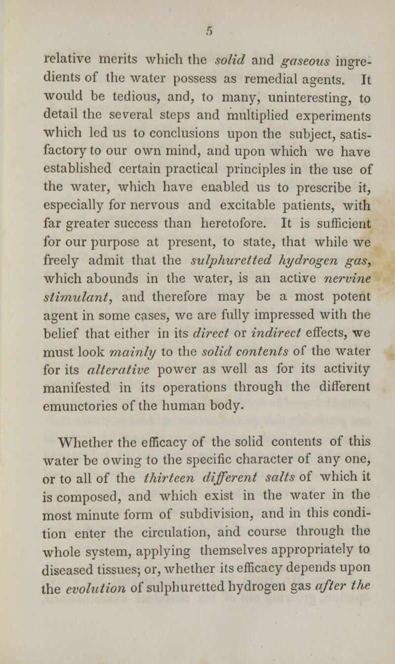 relative merits which the solid and gaseous ingre- dients of the water possess as remedial agents. It would be tedious, and, to many, uninteresting, to detail the several steps and multiplied experiments which led us to conclusions upon the subject, satis- factory to our own mind, and upon which we have established certain practical principles in the use of the water, which have enabled us to prescribe it, especially for nervous and excitable patients, with far greater success than heretofore. It is sufficient for our purpose at present, to state, that while we freely admit that the sulphuretted hydrogen gas, which abounds in the water, is an active nervine stimulant, and therefore may be a most potent agent in some cases, we are fully impressed with the belief that either in its direct or indirect effects, we must look mainly to the solid contents of the water for its alterative power as well as for its activity manifested in its operations through the different emunctories of the human body. Whether the efficacy of the solid contents of this water be owing to the specific character of any one, or to all of the thirteen different salts of which it is composed, and which exist in the water in the most minute form of subdivision, and in this condi- tion enter the circulation, and course through the whole system, applying themselves appropriately to diseased tissues; or, whether its efficacy depends upon the evolution of sulphuretted hydrogen gas after the