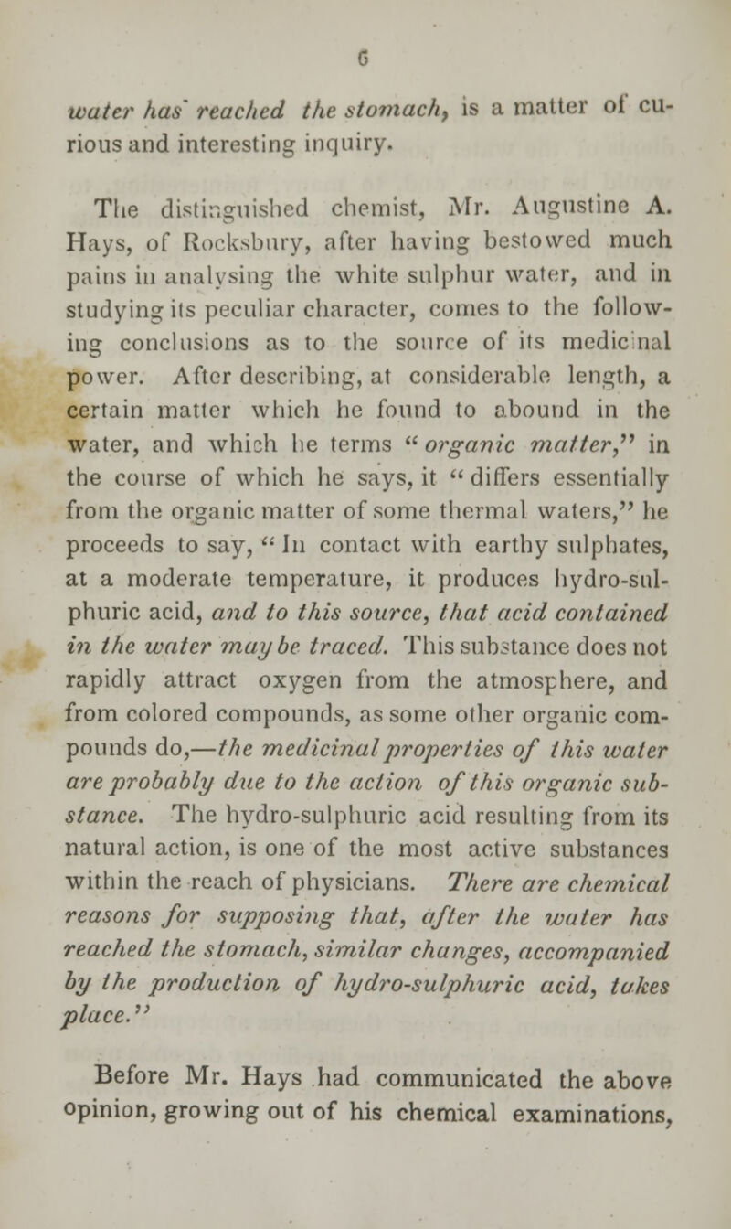 touta^ has' reached the stomach, is a matter of cu- rious and interesting inquiry. The distinguished chemist, Mr. Augustine A. Hays, of Rocksbury, after having bestowed much pains in analysing the white sulphur water, and in studying its peculiar character, comes to the follow- ing conclusions as to the source of its medic nul power. After describing, at considerable length, a certain matter which he found to abound in the water, and which he terms  organic matter in the course of which he says, it differs essentially from the organic matter of some thermal waters, he proceeds to say,  In contact with earthy sulphates, at a moderate temperature, it produces hydro-sul- phuric acid, and to this source, that acid contained in the water maybe traced. This substance does not rapidly attract oxygen from the atmosphere, and from colored compounds, as some other organic com- pounds do,—the medicinal properties of this water are probably due to the action of this organic sub- stance. The hydro-sulphuric acid resulting from its natural action, is one of the most active substances within the reach of physicians. There are chemical reasons for supposing that, after the water has reached the stomach, similar changes, accompanied by the production of hydro-sulphuric acid, takes place.' Before Mr. Hays had communicated the above opinion, growing out of his chemical examinations,