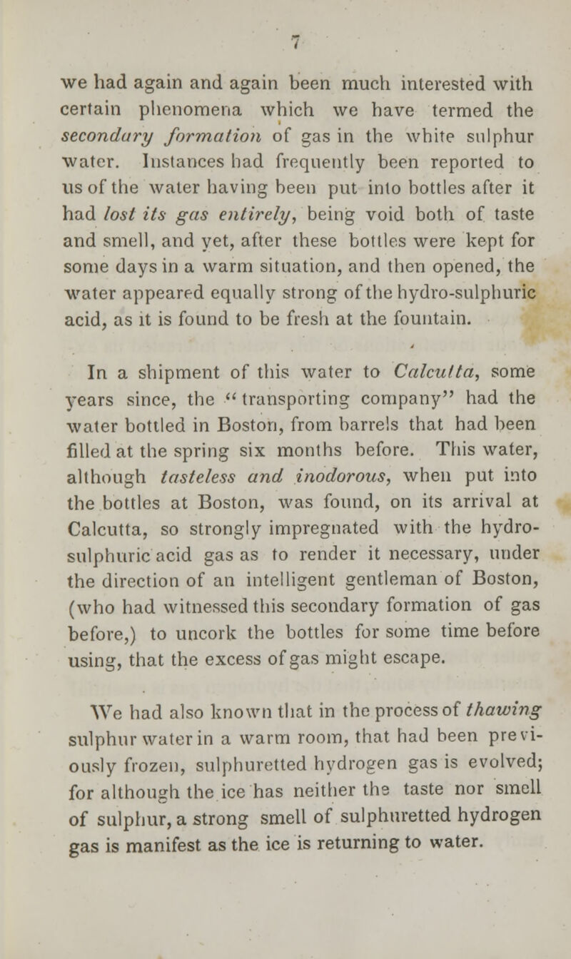 we had again and again been much interested with certain phenomena which we have termed the secondary formation of gas in the white sulphur water. Instances had frequently been reported to us of the water having been put into bottles after it had lost its gas entirely, being void both of taste and smell, and yet, after these bottles were kept for some days in a warm situation, and then opened, the water appeared equally strong of the hydro-sulphuric acid, as it is found to be fresh at the fountain. In a shipment of this water to Calcutta, some years since, the  transporting company had the water bottled in Boston, from barrels that had been filled at the spring six months before. This water, although tasteless and inodorous, when put into the bottles at Boston, was found, on its arrival at Calcutta, so strongly impregnated with the hydro- sulphuric acid gas as to render it necessary, under the direction of an intelligent gentleman of Boston, (who had witnessed this secondary formation of gas before,) to uncork the bottles for some time before using, that the excess of gas might escape. We had also known that in the process of thawing sulphur water in a warm room, that had been previ- ously frozen, sulphuretted hydrogen gas is evolved; for although the ice has neither ths taste nor smell of sulphur, a strong smell of sulphuretted hydrogen gas is manifest as the ice is returning to water.