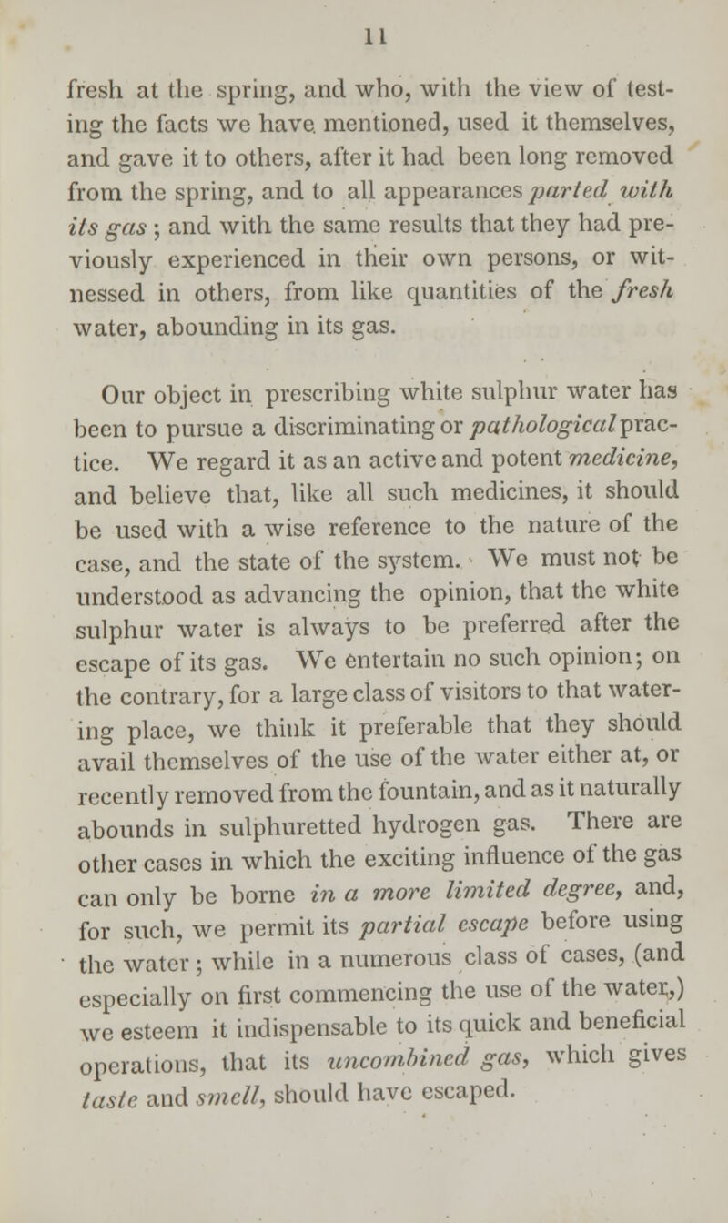 fresh at the spring, and who, with the view of test- ing the facts we have, mentioned, used it themselves, and gave it to others, after it had been long removed from the spring, and to all appearances parted with its gas ; and with the same results that they had pre- viously experienced in their own persons, or wit- nessed in others, from like quantities of the fresh water, abounding in its gas. Our object in prescribing white sulphur water has been to pursue a discriminating or pathological prac- tice. We regard it as an active and potent medicine, and believe that, like all such medicines, it should be used with a wise reference to the nature of the case, and the state of the system. We must not be understood as advancing the opinion, that the white sulphur water is always to be preferred after the escape of its gas. We entertain no such opinion; on the contrary, for a large class of visitors to that water- ing place, we think it preferable that they should avail themselves of the use of the water either at, or recently removed from the fountain, and as it naturally abounds in sulphuretted hydrogen gas. There are other cases in which the exciting influence of the gas can only be borne in a more limited degree, and, for such, we permit its partial escape before using • the water ; while in a numerous class of cases, (and especially on first commencing the use of the water,) we esteem it indispensable to its quick and beneficial operations, that its uncombined gas, which gives taste and s?nell, should have escaped.