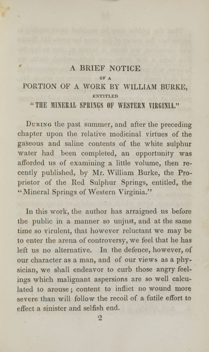 A BRIEF NOTICE OF A PORTION OF A WORK BY WILLIAM BURKE, ENTITLED THE MINERAL SPRINGS OF WESTERN VIRGINIA. During the past summer, and after the preceding chapter upon the relative medicinal virtues of the gaseous and saline contents of the white sulphur water had been completed, an opportunity was afforded us of examining a little volume, then re- cently published, by Mr. William Burke, the Pro- prietor of the Red Sulphur Springs, entitled, the Mineral Springs of Western Virginia. In this work, the author has arraigned us before the public in a manner so unjust, and at the same time so virulent, that however reluctant we may be to enter the arena of controversy, we feel that he has left us no alternative. In the defence, however, of our character as a man, and of our views as a phy- sician, we shall endeavor to curb those angry feel- ings which malignant aspersions are so well calcu- lated to arouse; content to inflict no wound more severe than will follow the recoil of a futile effort to effect a sinister and selfish end. 2