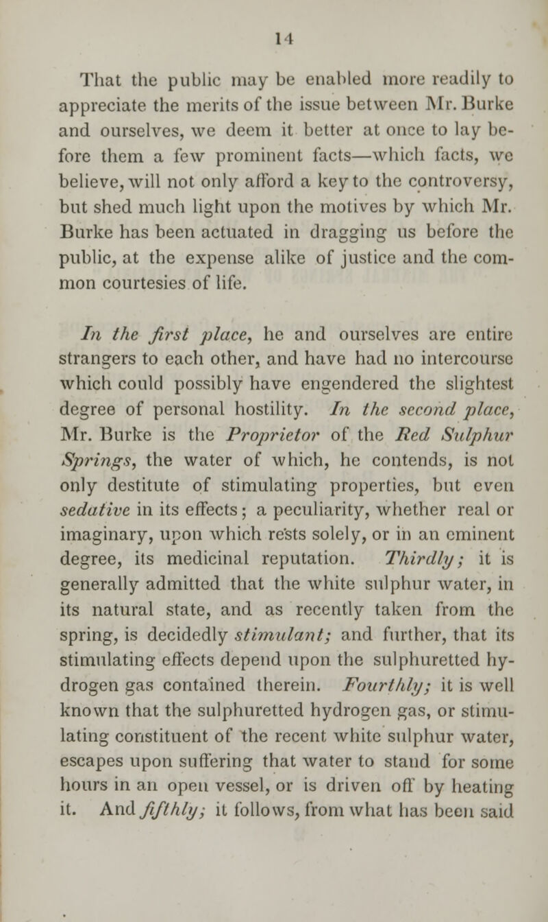 That the public may be enabled more readily to appreciate the merits of the issue between Mr. Burke and ourselves, we deem it better at once to lay be- fore them a few prominent facts—which facts, we believe, will not only afford a key to the controversy, but shed much light upon the motives by which Mr. Burke has been actuated in dragging us before the public, at the expense alike of justice and the com- mon courtesies of life. In the first place, he and ourselves are entire strangers to each other, and have had no intercourse which could possibly have engendered the slightest degree of personal hostility. In the second place, Mr. Burke is the Proprietor of the Red Sulphur Springs, the water of which, he contends, is not only destitute of stimulating properties, but even sedative in its effects; a peculiarity, whether real or imaginary, upon which re'sts solely, or in an eminent degree, its medicinal reputation. Thirdly; it is generally admitted that the white sulphur water, in its natural state, and as recently taken from the spring, is decidedly stimulant; and further, that its stimulating effects depend upon the sulphuretted hy- drogen gas contained therein. Fourthly; it is well known that the sulphuretted hydrogen gas, or stimu- lating constituent of the recent white sulphur water, escapes upon suffering that water to stand for some hours in an open vessel, or is driven off by heating it. And fifthly; it follows, from what lias been said