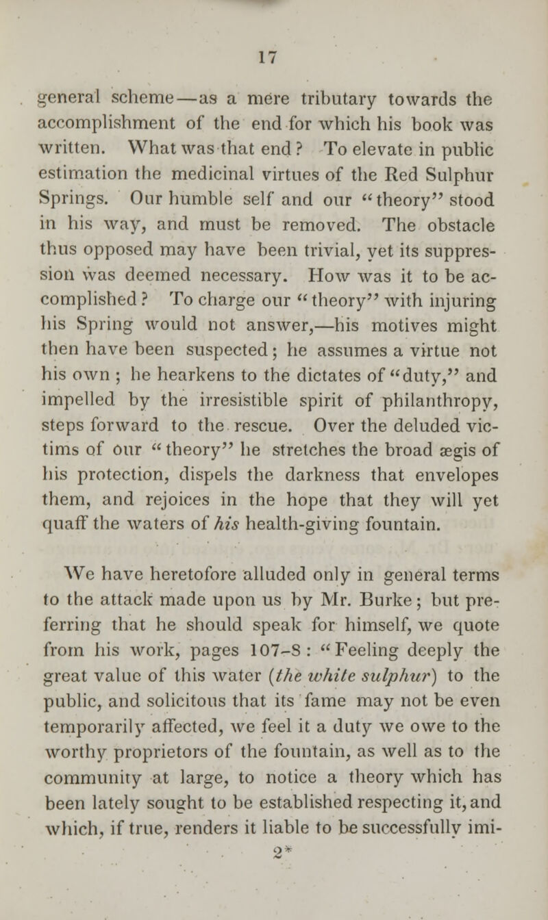 general scheme—as a mere tributary towards the accomplishment of the end for which his book was written. What was that end ? To elevate in public estimation the medicinal virtues of the Red Sulphur Springs. Our humble self and our theory stood in his way, and must be removed. The obstacle thus opposed may have been trivial, yet its suppres- sion was deemed necessary. How was it to be ac- complished ? To charge our  theory with injuring his Spring would not answer,—his motives might then have been suspected; he assumes a virtue not his own ; he hearkens to the dictates of duty, and impelled by the irresistible spirit of philanthropy, steps forward to the rescue. Over the deluded vic- tims of our theory he stretches the broad aegis of his protection, dispels the darkness that envelopes them, and rejoices in the hope that they will yet quaff the waters of his health-giving fountain. We have heretofore alluded only in general terms to the attack made upon us by Mr. Burke; but pre- ferring that he should speak for himself, we quote from his work, pages 107-S : Feeling deeply the great value of this water (the white sulphur) to the public, and solicitous that its fame may not be even temporarily affected, we feel it a duty we owe to the worthy proprietors of the fountain, as well as to the community at large, to notice a theory which has been lately sought to be established respecting it, and which, if true, renders it liable to be successfully imi-