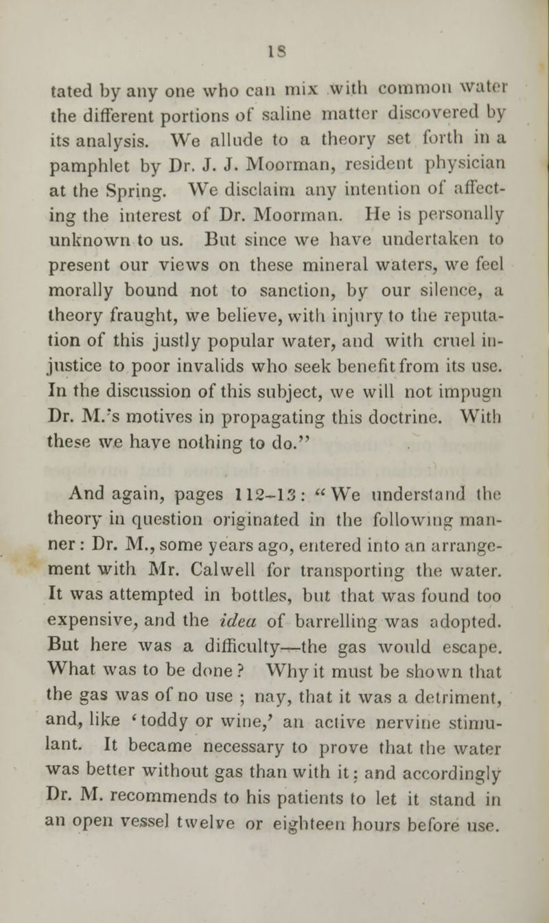 IS tated by any one who can mix with common water the different portions of saline matter discovered by its analysis. We allude to a theory set forth in a pamphlet by Dr. J. J. Moorman, resident physician at the Spring. We disclaim any intention of affect- ing the interest of Dr. Moorman. He is personally unknown to us. But since we have undertaken to present our views on these mineral waters, we feel morally bound not to sanction, by our silence, a theory fraught, we believe, with injury to the reputa- tion of this justly popular water, and with cruel in- justice to poor invalids who seek benefit from its use. In the discussion of this subject, we will not impugn Dr. M.?s motives in propagating this doctrine. With these we have nothing to do. And again, pages 112-13: We understand the theory in question originated in the following man- ner : Dr. M., some years ago, entered into an arrange- ment with Mr. Calwell for transporting the water. It was attempted in bottles, but that was found too expensive, and the idea of barrelling was adopted. But here was a difficulty—the gas would escape. What was to be done ? Why it must be shown that the gas was of no use ; nay, that it was a detriment, and, like < toddy or wine/ an active nervine stimu- lant. It became necessary to prove that the water was better without gas than with it: and accordingly Dr. M. recommends to his patients to let it stand in an open vessel twelve or eighteen hours before use.