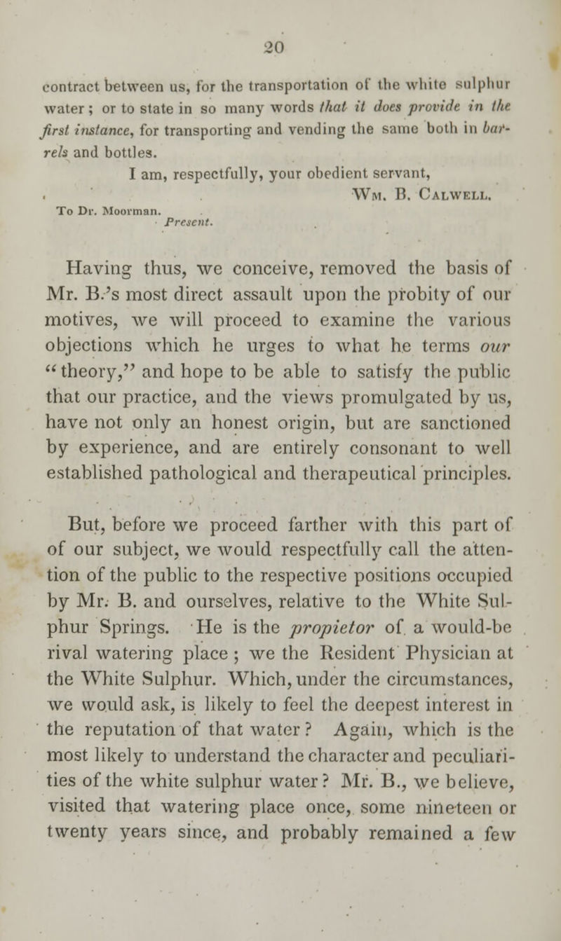 contract between us, for the transportation of the white sulphur water; or to state in so many words that it does provide in the first instance, for transporting and vending the same both in bar- rels and bottles. I am, respectfully, your obedient servant, Wim. B. Calwell. To Dr. Moorman. Having thus, we conceive, removed the basis of Mr. B.'s most direct assault upon the probity of our motives, we will proceed to examine the various objections which he urges to what he terms our  theory, and hope to be able to satisfy the public that our practice, and the views promulgated by us, have not only an honest origin, but are sanctioned by experience, and are entirely consonant to well established pathological and therapeutical principles. But, before we proceed farther with this part of of our subject, we Avould respectfully call the atten- tion of the public to the respective positions occupied by Mr. B. and ourselves, relative to the White Sul- phur Springs. He is the propietor of. a would-be rival watering place; we the Resident Physician at the White Sulphur. Which, under the circumstances, we would ask, is likely to feel the deepest interest in the reputation of that water ? Again, which is the most likely to understand the character and peculiari- ties of the white sulphur water? Mr. B., we believe, visited that watering place once, some nineteen or twenty years since, and probably remained a few