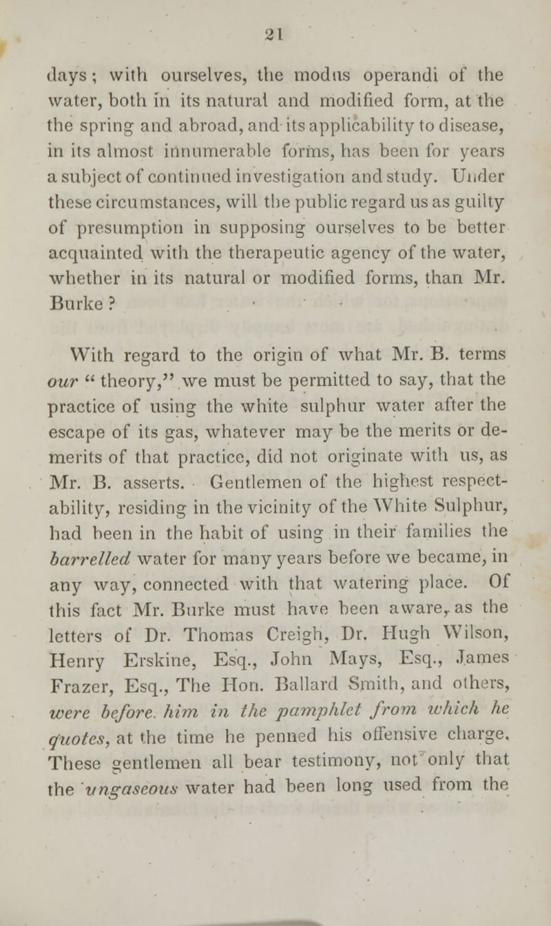 days ; with ourselves, the modus operandi of the water, both in its natural and modified form, at the the spring and abroad, and its applicability to disease, in its almost innumerable forms, has been for years a subject of continued investigation andstudy. Under these circumstances, will tbe public regard us as guilty of presumption in supposing ourselves to be better acquainted with the therapeutic agency of the water, whether in its natural or modified forms, than Mr. Burke ? With regard to the origin of what Mr. B. terms our  theory, we must be permitted to say, that the practice of using the white sulphur water after the escape of its gas, whatever may be the merits or de- merits of that practice, did not originate with us, as Mr. B. asserts. Gentlemen of the highest respect- ability, residing in the vicinity of the White Sulphur, had been in the habit of using in their families the barrelled water for many years before we became, in any way, connected with that watering place. Of this fact Mr. Burke must have been aware,, as the letters of Dr. Thomas Creigh, Dr. Hugh Wilson, Henry Erskine, Esq., John Mays, Esq., James Frazer, Esq., The Hon. Ballard Smith, and others, were before, him in the pamphlet from ivhich he quotes, at the time he penned his offensive charge. These gentlemen all bear testimony, not only that the vnzaseous water had been long used from the