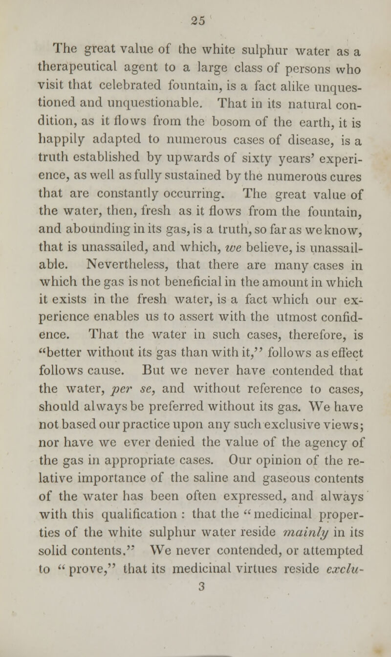 The great value of the white sulphur water as a therapeutical agent to a large class of persons who visit that celebrated fountain, is a fact alike unques- tioned and unquestionable. That in its natural con- dition, as it flows from the bosom of the earth, it is happily adapted to numerous cases of disease, is a truth established by upwards of sixty years' experi- ence, as well, as fully sustained by the numerous cures that are constantly occurring. The great value of the water, then, fresh as it flows from the fountain, and abounding in its gas, is a truth, so far as we know, that is unassailed, and which, we believe, is unassail- able. Nevertheless, that there are many cases in which the gas is not beneficial in the amount in which it exists in the fresh water, is a fact which our ex- perience enables us to assert with the utmost confid- ence. That the water in such cases, therefore, is better without its gas than with it, follows as effect follows cause. But we never have contended that the water, per se, and without reference to cases, should always be preferred without its gas. We have not based our practice upon any such exclusive views; nor have we ever denied the value of the agency of the gas in appropriate cases. Our opinion of the re- lative importance of the saline and gaseous contents of the water has been often expressed, and always with this qualification : that the  medicinal proper- ties of the white sulphur water reside mainly in its solid contents. We never contended, or attempted to  prove, that its medicinal virtues reside exclu- 3