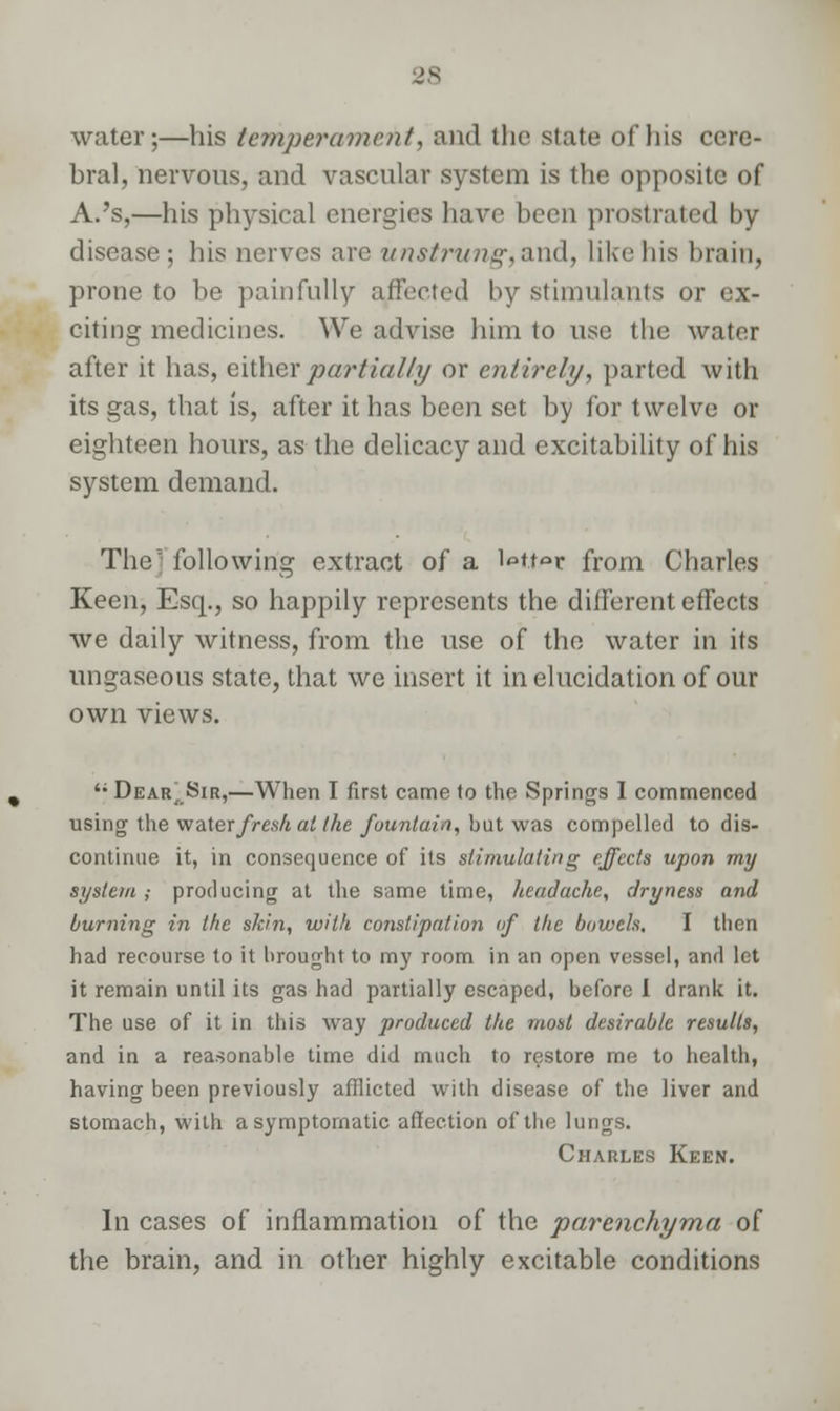 water;—his temperament, and the state of his cere- bral, nervous, and vascular system is the opposite of A.'s,—his physical energies have been prostrated by disease; his nerves are unstrung, and, like bis brain, prone to be painfully affected by stimulants or ex- citing medicines. We advise him to use the water after it has, either partially or entirely, parted with its gas, that is, after it has been set by for twelve or eighteen hours, as the delicacy and excitability of his system demand. The following extract of a W.tor from Charles Keen, Esq., so happily represents the different effects we daily witness, from the use of the water in its ungaseous state, that we insert it in elucidation of our own views. 'f Dear, Sir,—When I first came to the Springs I commenced using the water fresh at the fountain, but was compelled to dis- continue it, in consequence of its stimulating effects upon my system; producing at the same time, headache, dryness and burning in the skin, with constipation if the bowels. I then had recourse to it brought to my room in an open vessel, and let it remain until its gas had partially escaped, before I drank it. The use of it in this way produced the most desirable results, and in a reasonable time did much to restore me to health, having been previously afflicted with disease of the liver and stomach, with asymptomatic affection of the lungs. Charles Keen. Ill cases of inflammation of the parenchyma of the brain, and in other highly excitable conditions