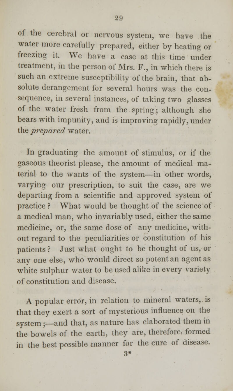 of the cerebral or nervous system, we have the water more carefully prepared, either by heating or freezing it. We have a case at this time under treatment, in the person of Mrs. F., in which there is such an extreme susceptibility of the brain, that ab- solute derangement for several hours was the con- sequence, in several instances, of taking two glasses of the water fresh from the spring; although she bears with impunity, and is improving rapidly, under the prepared water. In graduating the amount of stimulus, or if the gaseous theorist please, the amount of medical ma- terial to the wants of the system—in other words, varying our prescription, to suit the case, are we departing from a scientific and approved system of practice ? What would be thought of the science of a medical man, who invariably used, either the same medicine, or, the same dose of any medicine, with- out regard to the peculiarities or constitution of his patients ? Just what ought to be thought of us, or any one else, who would direct so potent an agent as white sulphur water to be used alike in every variety of constitution and disease. A popular error, in relation to mineral waters, is that they exert a sort, of mysterious influence on the system;—and that, as nature has elaborated them in the bowels of the earth, they are, therefore, formed in the best possible manner for the cure of disease. 3»