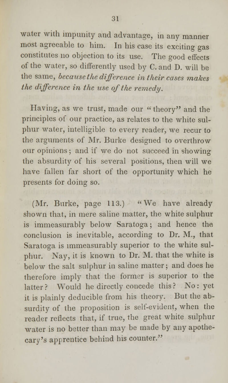 water with impunity and advantage, in any manner most agreeable to him. In his case its exciting gas constitutes no objection to its use. The good effects of the water, so differently used by C. and D. will be the same, because the difference in their cases makes the difference in the use of the remedy. Having, as we trust, made our  theory and the principles of our practice, as relates to the white sul- phur water, intelligible to every reader, we recur to the arguments of Mr. Burke designed to overthrow our opinions; and if we do not succeed in showing the absurdity of his several positions, then will we have fallen far short of the opportunity which he presents for doing so. (Mr. Burke, page 113.) We have already shown that, in mere saline matter, the white sulphur is immeasurably below Saratoga; and hence the conclusion is inevitable, according to Dr. M., that Saratoga is immeasurably superior to the white sul- phur. Nay, it is known to Dr. M. that the white is below the salt sulphur in saline matter; and does he therefore imply that the former is superior to the latter ? Would he directly concede this ? No : yet it is plainly deducible from his theory. But the ab- surdity of the proposition is self-evident, when the reader reflects that, if true, the great white sulphur water is no better than may be made by any apothe- cary's apprentice behind his counter.