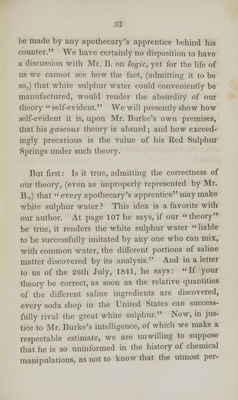be made by any apothecary's apprentice behind his counter. We have certainly no disposition to have a discussion with Mr. B. on logic, yet for the life of us we cannot see how the fact, (admitting it to be so,) that white sulphur water could conveniently be manufactured, would render the absurdity of our theory self-evident. We will presently show how self-evident it is, upon Mr. Burke's own premises, that his gaseous theory is absurd; and how exceed- ingly precarious is the value of his Red Sulphur Springs under such theory. But first: Is it true, admitting the correctness of our theory, (even as improperly represented by Mr. B.,) that  every apothecary's apprentice may make white sulphur water ? This idea is a favorite with our author. At page 107 he says, if our theory be true, it renders the white sulphur water  liable to be successfully imitated by any one who can mix, with common water, the different portions of saline matter discovered by its analysis. And in a letter to us of the 26th July, 1841, he says: If your theory be correct, as soon as the relative quantities of the different saline ingredients are discovered, every soda shop in the United States can success- fully rival the great white sulphur. Now, in jus- tice to Mr. Burke's intelligence, of which we make a respectable estimate, we are unwilling to suppose that he is so uninformed in the history of chemical manipulations, as not to know that the utmost per-
