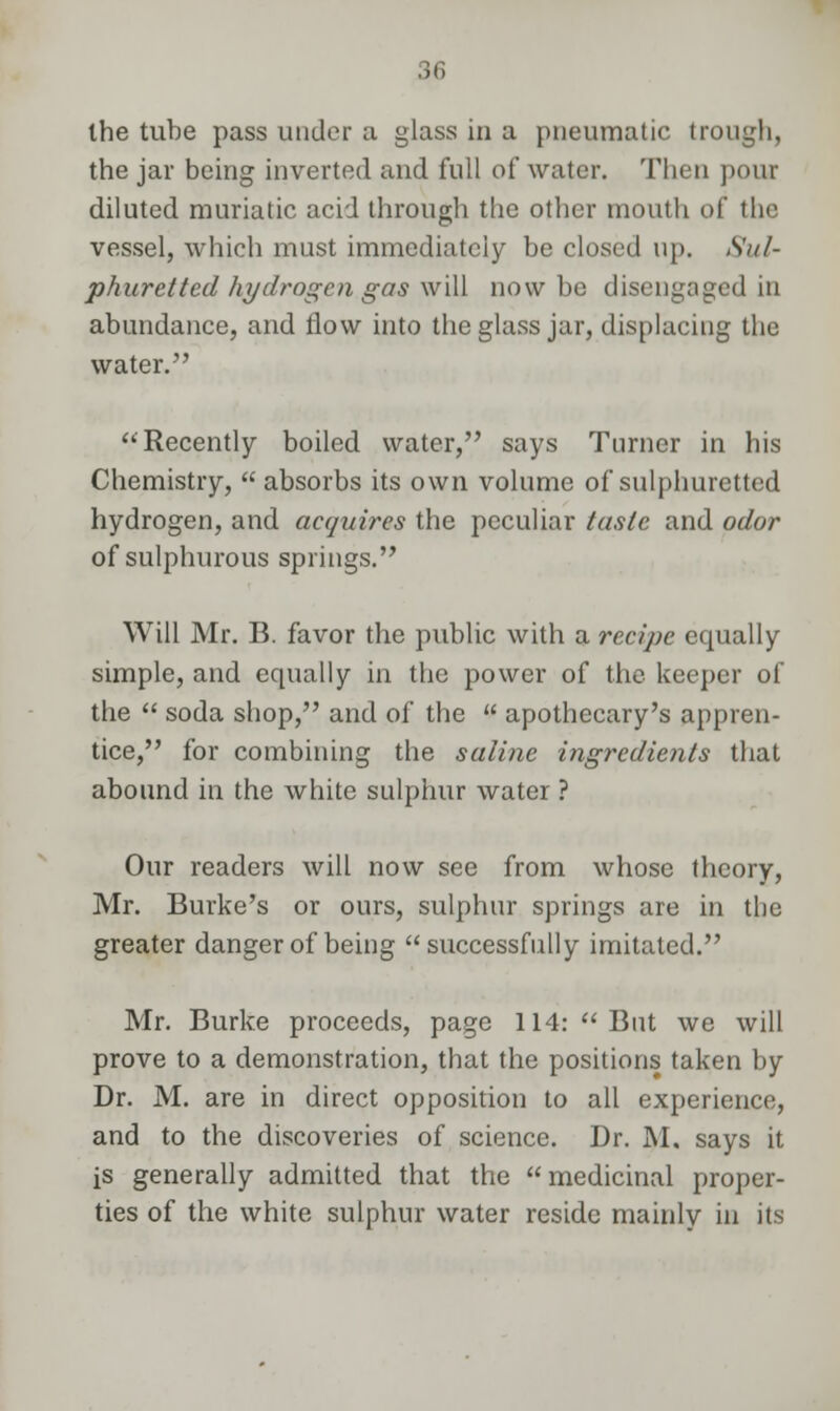 the jar being inverted and full of water. Then pour diluted muriatic acid through the other mouth of the vessel, which must immediately be closed up. Sul- phuretted hydrogen gas will now be disengaged in abundance, and flow into the glass jar, displacing the water. Recently boiled water, says Turner in his Chemistry,  absorbs its own volume of sulphuretted hydrogen, and acquires the peculiar taste and odor of sulphurous springs. Will Mr. B. favor the public with a recipe ecpially simple, and equally in the power of the keeper of the  soda shop, and of the  apothecary's appren- tice, for combining the saline ingredients that abound in the white sulphur water ? Our readers will now see from whose theory, Mr. Burke's or ours, sulphur springs are in the greater danger of being successfully imitated. Mr. Burke proceeds, page 114:  But we will prove to a demonstration, that the positions taken by Dr. M. are in direct opposition to all experience, and to the discoveries of science. Dr. M. says it is generally admitted that the  medicinal proper- ties of the white sulphur water reside mainly in its