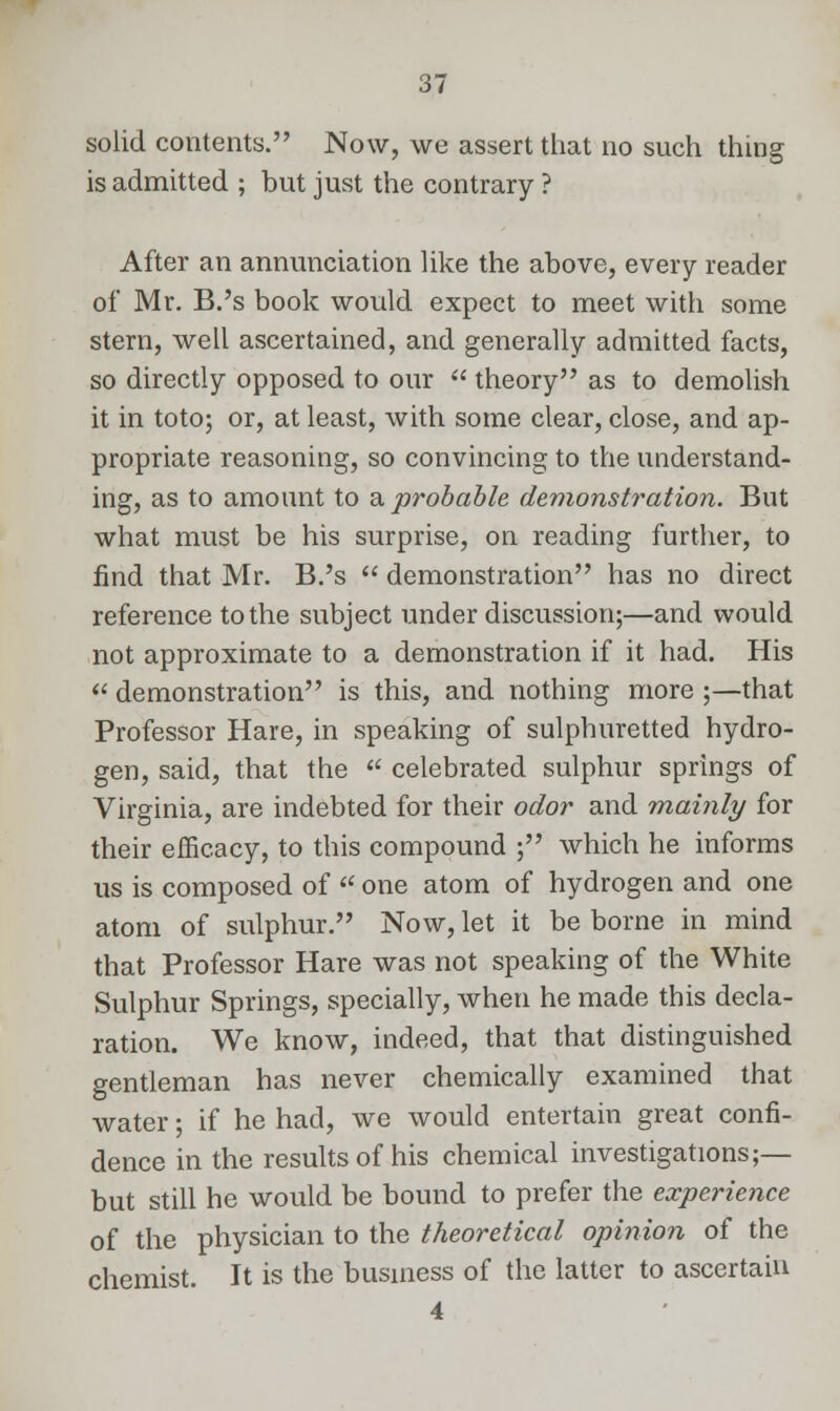 solid contents. Now, we assert that no such thing is admitted ; but just the contrary ? After an annunciation like the above, every reader of Mr. B.'s book would expect to meet with some stern, well ascertained, and generally admitted facts, so directly opposed to our  theory as to demolish it in toto; or, at least, with some clear, close, and ap- propriate reasoning, so convincing to the understand- ing, as to amount to a probable demonstration. But what must be his surprise, on reading further, to find that Mr. B.'s  demonstration has no direct reference to the subject under discussion;—and would not approximate to a demonstration if it had. His  demonstration is this, and nothing more ;—that Professor Hare, in speaking of sulphuretted hydro- gen, said, that the  celebrated sulphur springs of Virginia, are indebted for their odor and mainly for their efficacy, to this compound ; which he informs us is composed of  one atom of hydrogen and one atom of sulphur. Now, let it be borne in mind that Professor Hare was not speaking of the White Sulphur Springs, specially, when he made this decla- ration. We know, indeed, that that distinguished gentleman has never chemically examined that water; if he had, we would entertain great confi- dence in the results of his chemical investigations;— but still he would be bound to prefer the experience of the physician to the theoretical opinion of the chemist. It is the business of the latter to ascertain 4