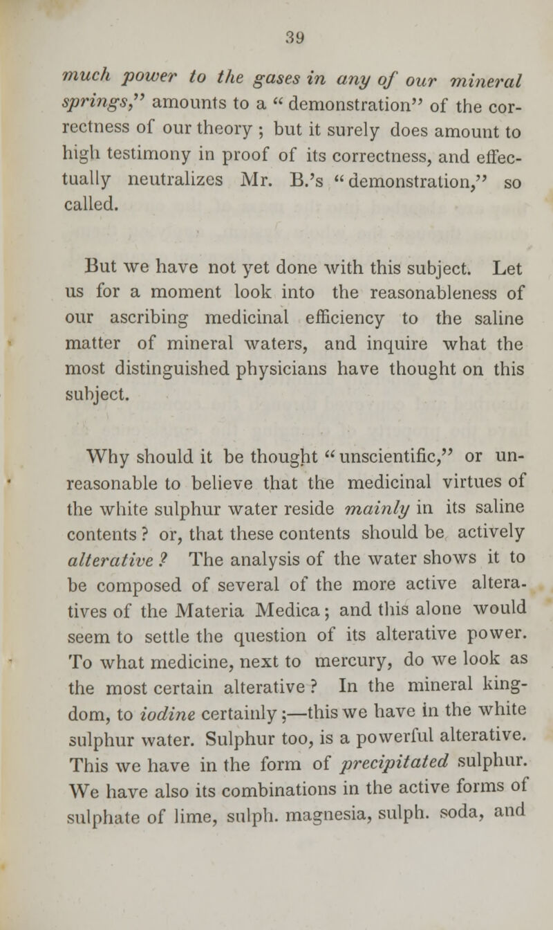 much power to the gases in any of our mineral springs, amounts to a  demonstration of the cor- rectness of our theory ; but it surely does amount to high testimony in proof of its correctness, and effec- tually neutralizes Mr. B.'s demonstration, so called. But we have not yet done with this subject. Let us for a moment look into the reasonableness of our ascribing medicinal efficiency to the saline matter of mineral waters, and inquire what the most distinguished physicians have thought on this subject. Why should it be thought  unscientific, or un- reasonable to believe that the medicinal virtues of the white sulphur water reside mainly in its saline contents ? or, that these contents should be actively alterative ? The analysis of the water shows it to be composed of several of the more active altera- tives of the Materia Medica; and this alone would seem to settle the question of its alterative power. To what medicine, next to mercury, do we look as the most certain alterative ? In the mineral king- dom, to iodine certainly;—this we have in the white sulphur water. Sulphur too, is a powerful alterative. This we have in the form of precipitated sulphur. We have also its combinations in the active forms of sulphate of lime, sulph. magnesia, sulph. soda, and