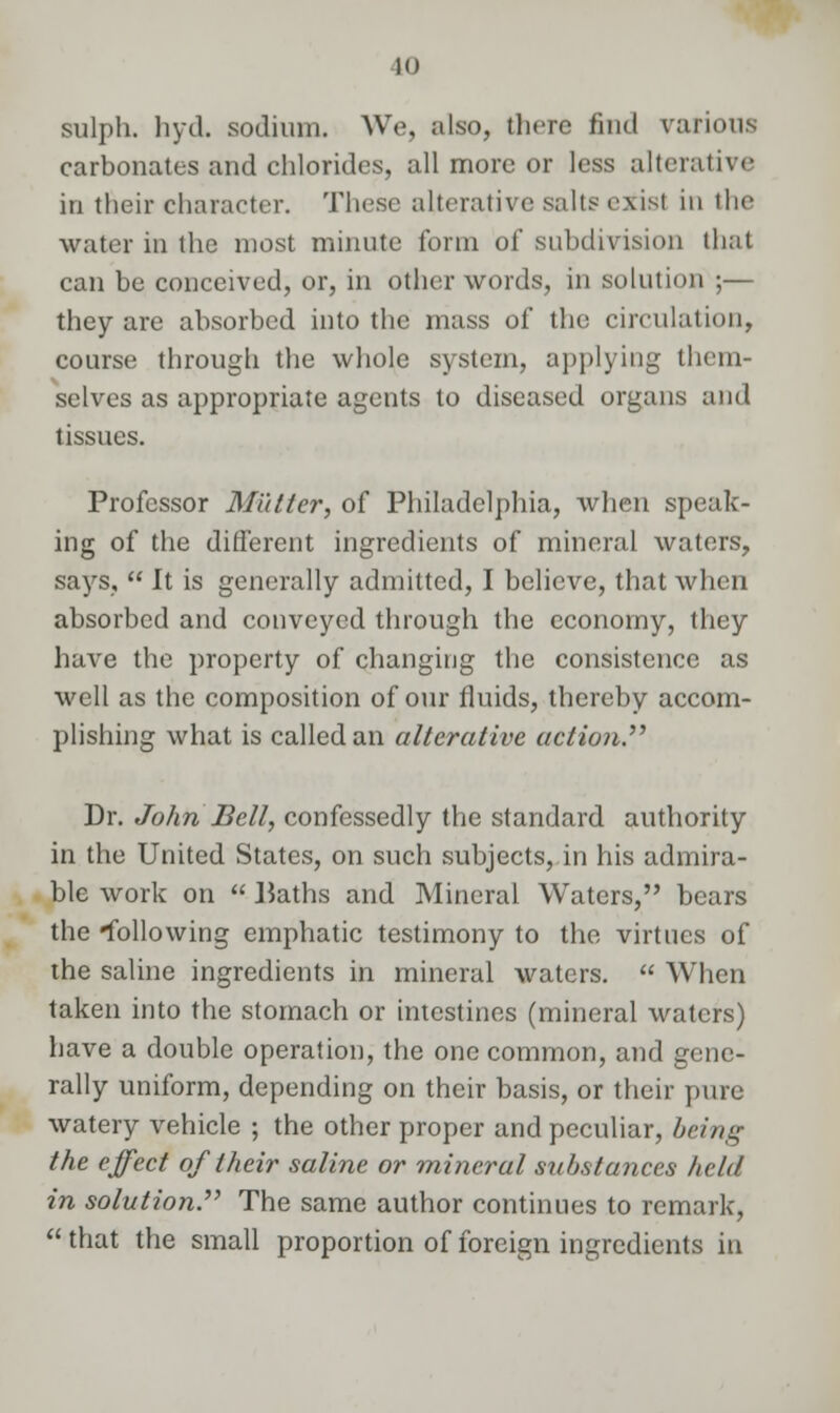 sulph. hyd. sodium. We, also, there find various carbonates and chlorides, all more or less alterative in their character. These alterative salts exist in the water in the most minute form of subdivision that can be conceived, or, in other words, in solution ;— they are absorbed into the mass of the circulation, course through the whole system, applying them- selves as appropriate agents to diseased organs and tissues. Professor Mutter, of Philadelphia, when speak- ing of the different ingredients of mineral waters, says,  It is generally admitted, I believe, that when absorbed and conveyed through the economy, they have the property of changing the consistence as well as the composition of our fluids, thereby accom- plishing what is called an alterative action Dr. John Bell, confessedly the standard authority in the United States, on such subjects, in his admira- ble work on  Baths and Mineral Waters, bears the following emphatic testimony to the virtues of the saline ingredients in mineral waters.  When taken into the stomach or intestines (mineral waters) have a double operation, the one common, and gene- rally uniform, depending on their basis, or their pure watery vehicle ; the other proper and peculiar, being the effect of their saline or mineral substances held in solution The same author continues to remark,  that the small proportion of foreign ingredients in