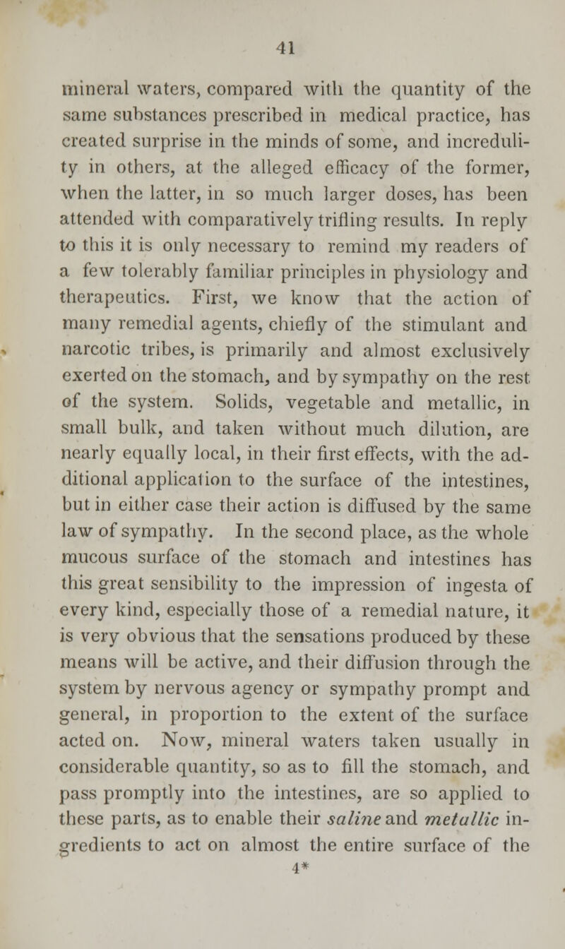 mineral waters, compared with the quantity of the same substances prescribed in medical practice, has created surprise in the minds of some, and increduli- ty in others, at the alleged efficacy of the former, when the latter, in so much larger doses, has been attended with comparatively trifling results. In reply to this it is only necessary to remind my readers of a few tolerably familiar principles in physiology and therapeutics. First, we know that the action of many remedial agents, chiefly of the stimulant and narcotic tribes, is primarily and almost exclusively exerted on the stomach, and by sympathy on the rest of the system. Solids, vegetable and metallic, in small bulk, and taken without much dilution, are nearly equally local, in their first effects, with the ad- ditional application to the surface of the intestines, but in either case their action is diffused by the same law of sympathy. In the second place, as the whole mucous surface of the stomach and intestines has this great sensibility to the impression of ingesta of every kind, especially those of a remedial nature, it is very obvious that the sensations produced by these means will be active, and their diffusion through the system by nervous agency or sympathy prompt and general, in proportion to the extent of the surface acted on. Now, mineral waters taken usually in considerable quantity, so as to fill the stomach, and pass promptly into the intestines, are so applied to these parts, as to enable their saline and metallic in- gredients to act on almost the entire surface of the