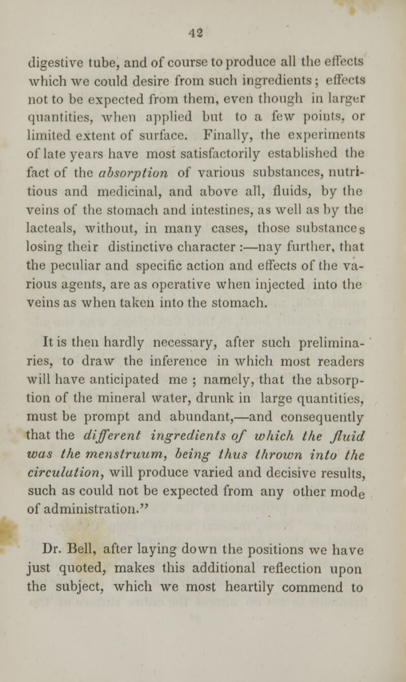 digestive tube, and of course to produce all the effects which we could desire from such ingredients ; effects not to be expected from them, even though in larger quantities, when applied but to a few points, or limited extent of surface. Finally, the experiments of late years have most satisfactorily established the fact of the absorption of various substances, nutri- tious and medicinal, and above all, fluids, by the veins of the stomach and intestines, as well as by the lacteals, without, in many cases, those substances losing their distinctive character :—nay further, that the peculiar and specific action and effects of the va- rious agents, are as operative when injected into the veins as when taken into the stomach. It is then hardly necessary, after such prelimina- ries, to draw the inference in which most readers will have anticipated me ; namely, that the absorp- tion of the mineral water, drunk in large quantities, must be prompt and abundant,—and consequently that the different ingredients of which the Jluid was the menstruum, being thus thrown into the circulation, will produce varied and decisive results, such as could not be expected from any other mode of administration. Dr. Bell, after laying down the positions we have just quoted, makes this additional reflection upon the subject, which we most heartily commend to