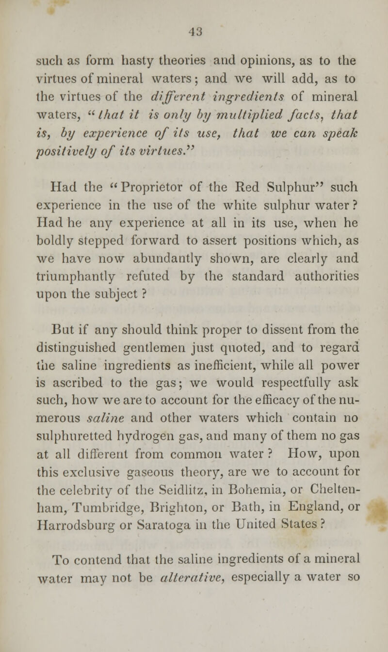 such as form hasty theories and opinions, as to the virtues of mineral waters; and we will add, as to the virtues of the different ingredients of mineral waters, that it is only by multiplied facts, that is, by experience of its use, that we can speak positively of its virtues Had the Proprietor of the Red Sulphur such experience in the use of the white sulphur water ? Had he any experience at all in its use, when he boldly stepped forward to assert positions which, as we have now abundantly shown, are clearly and triumphantly refuted by the standard authorities upon the subject ? But if any should think proper to dissent from the distinguished gentlemen just quoted, and to regard the saline ingredients as inefficient, while all power is ascribed to the gas; we would respectfully ask such, how we are to account for the efficacy of the nu- merous saline and other waters which contain no sulphuretted hydrogen gas, and many of them no gas at all different from common water ? How, upon this exclusive gaseous theory, are we to account for the celebrity of the Seidlitz, in Bohemia, or Chelten- ham, Tumbridge, Brighton, or Bath, in England, or Harrodsburg or Saratoga in the United States ? To contend that the saline ingredients of a mineral water may not be alterative, especially a water so