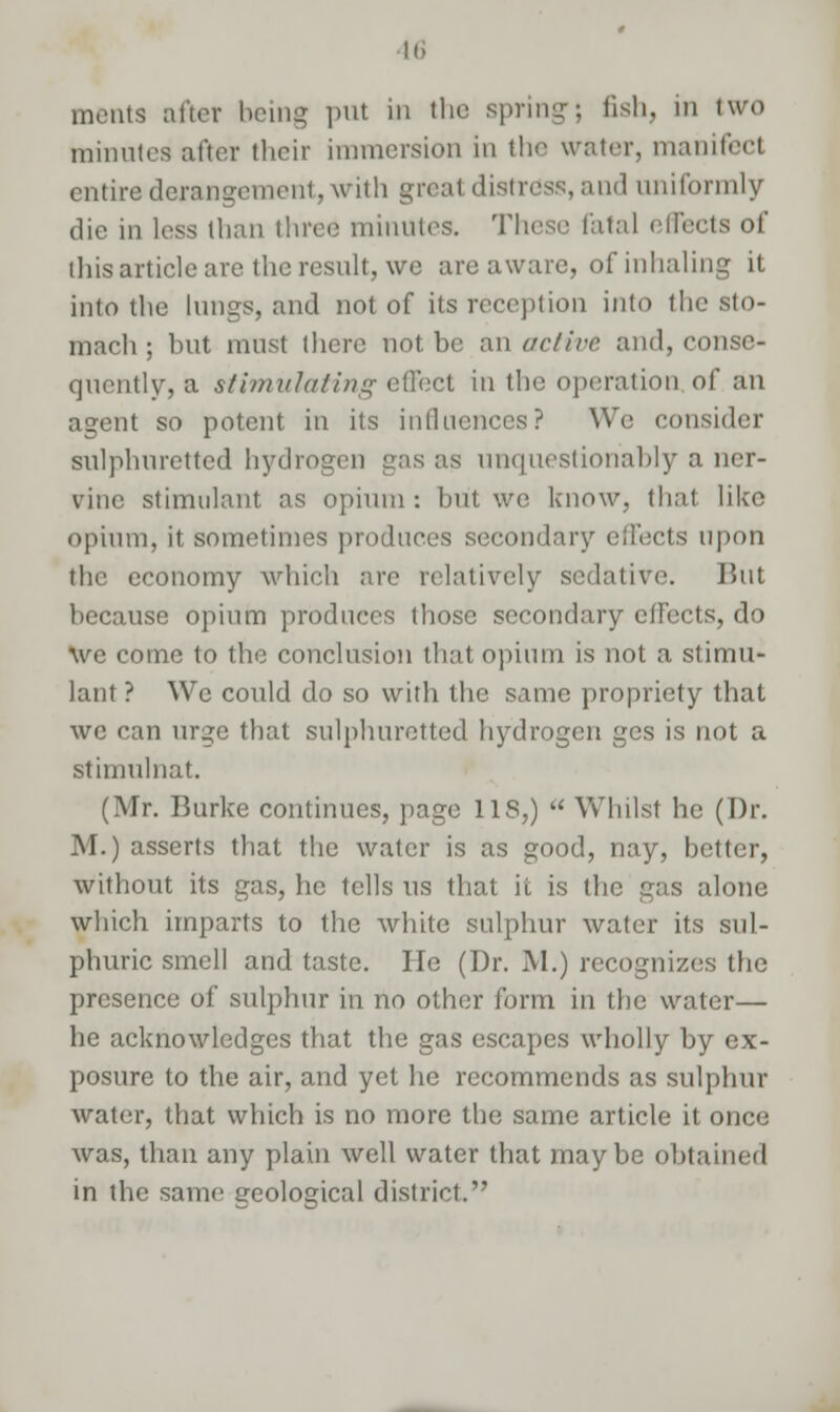 meats alter being put in the spring; fish, in two minutes after their immersion in the water, manifect entire derangement, with great distress, and uniformly die in less than three minutes. These fata) effects of this article are the result, wc are aware, of inhaling it into the lungs, and not of its reception into the sto- mach ; but must there not be an active and, conse- quently, a stimulating effect in the operation of an agent so potent in its influences? We consider sulphuretted hydrogen gas as unquestionably a ner- vine stimulant as opium: but we know, thai like opium, it sometimes produces secondary effects upon the economy which are relatively sedative. But because opium produces those secondary efFccts, do We come to the conclusion that opium is not a stimu- lant ? We could do so with the same propriety that we can urge that sulphuretted hydrogen ges is not a stimulnat. (Mr. Burke continues, page US,)  Whilst he (Dr. M.) asserts that the water is as good, nay, better, without its gas, he tells us that it is the gas alone which imparts to the white sulphur water its sul- phuric smell and taste. He (Dr. M.) recognizes the presence of sulphur in no other form in the water— he acknowledges that the gas escapes wholly by ex- posure to the air, and yet he recommends as sulphur water, that which is no more the same article it once was, than any plain well water that maybe obtained in the same geological district.