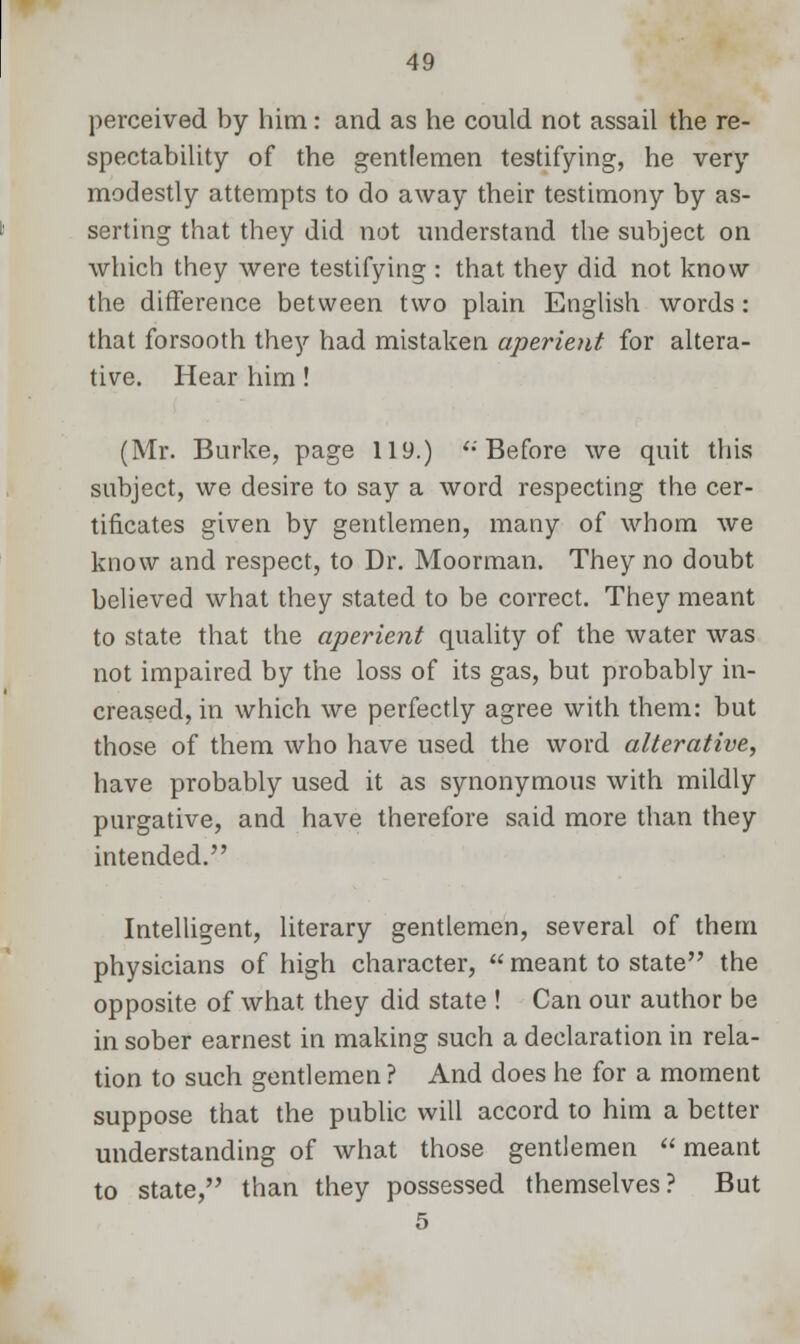 perceived by him: and as he could not assail the re- spectability of the gentlemen testifying, he very modestly attempts to do away their testimony by as- serting that they did not understand the subject on which they were testifying : that they did not know the difference between two plain English words: that forsooth they had mistaken aperient for altera- tive. Hear him! (Mr. Burke, page 119.) '•' Before we quit this subject, we desire to say a word respecting the cer- tificates given by gentlemen, many of whom we know and respect, to Dr. Moorman. They no doubt believed what they stated to be correct. They meant to state that the aperient quality of the water was not impaired by the loss of its gas, but probably in- creased, in which we perfectly agree with them: but those of them who have used the word alterative, have probably used it as synonymous with mildly purgative, and have therefore said more than they intended. Intelligent, literary gentlemen, several of them physicians of high character,  meant to state the opposite of what they did state ! Can our author be in sober earnest in making such a declaration in rela- tion to such gentlemen ? And does he for a moment suppose that the public will accord to him a better understanding of what those gentlemen  meant to state, than they possessed themselves? But 5