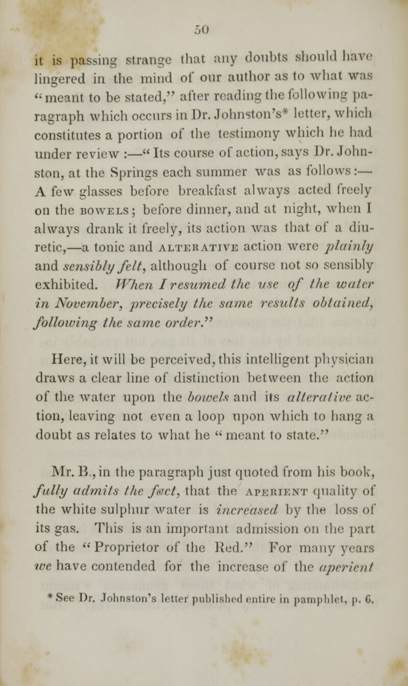 it is passing strange that any doubts should have lingered in the mind of our author as to what was meant to be stated, after reading the following pa- ragraph which occurs in Dr. Johnston's* letter, which constitutes a portion of the testimony which he had under review :— Its course of action, says Dr. John- ston, at the Springs each summer was as follows:— A few glasses before breakfast always acted freely on the bowels; before dinner, and at night, when I always drank it freely, its action was that of a diu- retic,—a tonic and alterative action were plainly and sensibly felt, although of course not so sensibly exhibited. When I resumed the use of the wala- in November, precisely the same results obtained, following the same order. Here, it will be perceived, this intelligent physician draws a clear line of distinction between the action of the water upon the boivels and its alterative ac- tion, leaving not even a loop upon which to hang a doubt as relates to what he  meant to state. Mr. B.,in the paragraph jnst quoted from his book, fully admits the fact, that the aperient quality of the white sulphur water is increased by the loss of its gas. This is an important admission on the part of the  Proprietor of the Red. For many years tve have contended for the increase of the aperient *See Dr. Johnston's letter published entire in pamphlet, p. G.