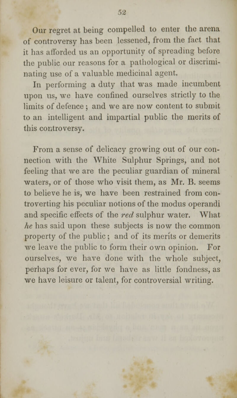 Our regret at being compelled to enter the arena of controversy has been lessened, from the fact that it has afforded us an opportunity of spreading before the public our reasons for a pathological or discrimi- nating use of a valuable medicinal agent. In performing a duty that was made incumbent upon us, we have confined ourselves strictly to the limits of defence; and we are now content to submit to an intelligent and impartial public the merits of this controversy. From a sense of delicacy growing out of our con- nection with the White Sulphur Springs, and not feeling that we are the peculiar guardian of mineral waters, or of those who visit them, as Mr. B. seems to believe he is, we have been restrained from con- troverting his peculiar notions of the modus operandi and specific effects of the red sulphur water. What he has said upon these subjects is now the common property of the public; and of its merits or demerits we leave the public to form their own opinion. For ourselves, we have done with the whole subject, perhaps for ever, for we have as little fondness, as we have leisure or talent, for controversial writing.