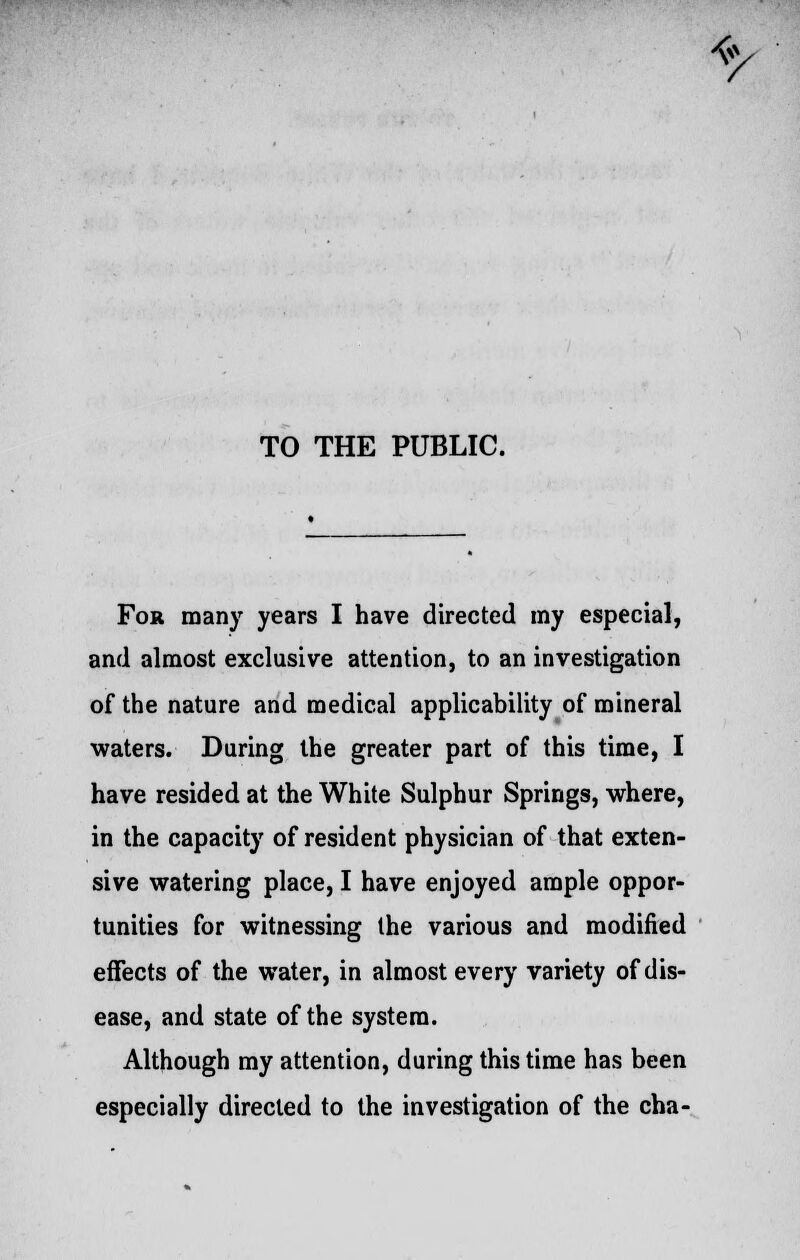 TO THE PUBLIC. For many years I have directed my especial, and almost exclusive attention, to an investigation of the nature and medical applicability of mineral waters. During the greater part of this time, I have resided at the White Sulphur Springs, where, in the capacity of resident physician of that exten- tunities for witnessing the various and modified effects of the water, in almost every variety of dis- ease, and state of the system. Although my attention, during this time has been especially directed to the investigation of the cha- */